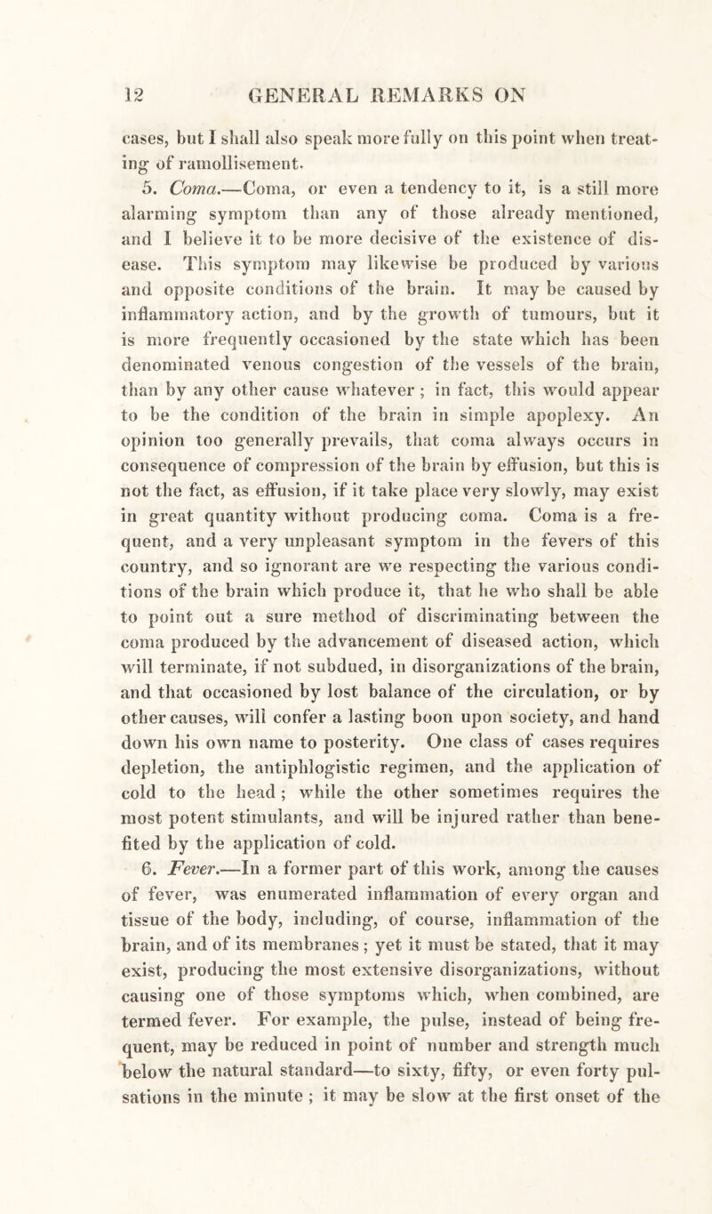 cases, but I sliall also speak more fully on this point when treat¬ ing of ramollisement. 5. Coma.—Coma, or even a tendency to it, is a still more alarming symptom than any of those already mentioned, and I believe it to be more decisive of the existence of dis¬ ease. This symptom may likewise be produced by various and opposite conditions of the brain. It may be caused by inflammatory action, and by the growth of tumours, but it is more frequently occasioned by the state which has been denominated venous congestion of the vessels of the brain, than by any other cause whatever ; in fact, this would appear to be the condition of the brain in simple apoplexy. An opinion too generally prevails, that coma always occurs in consequence of compression of the brain by effusion, but this is not the fact, as effusion, if it take place very slowly, may exist in great quantity without producing coma. Coma is a fre¬ quent, and a very unpleasant symptom in the fevers of this country, and so ignorant are we respecting the various condi¬ tions of the brain which produce it, that he who shall be able to point out a sure method of discriminating between the coma produced by the advancement of diseased action, which will terminate, if not subdued, in disorganizations of the brain, and that occasioned by lost balance of the circulation, or by other causes, will confer a lasting boon upon society, and hand down his own name to posterity. One class of cases requires depletion, the antiphlogistic regimen, and the application of cold to the head ; while the other sometimes requires the most potent stimulants, and will be injured rather than bene¬ fited by the application of cold. 6. Fever,—In a former part of this work, among the causes of fever, was enumerated inflammation of every organ and tissue of the body, including, of course, inflammation of the brain, and of its membranes; yet it must be stated, tliat it may exist, producing the most extensive disorganizations, without causing one of those symptoms which, when combined, are termed fever. For example, the pulse, instead of being fre¬ quent, may be reduced in point of number and strength much below the natural standard—to sixty, fifty, or even forty pul¬ sations in the minute ; it may be slow at the first onset of the