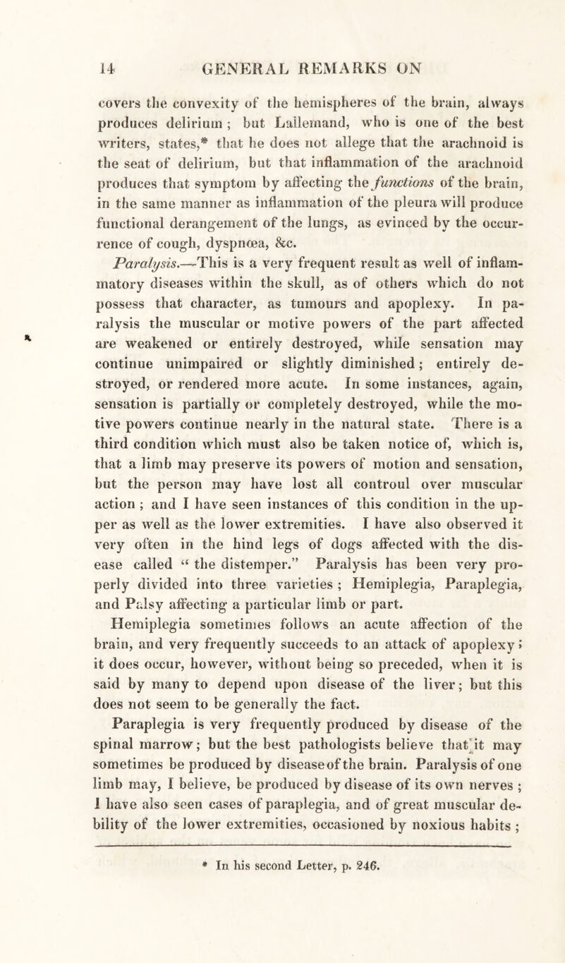 covers the convexity of the hemispheres of the brain, always produces delirium ; but Lailernand, who is one of the best writers, states,* that he does not allege that the arachnoid is the seat of delirium, but that inflammation of the arachnoid produces that symptom by affecting the functions of the brain, in the same manner as inflammation of the pleura will produce functional derangement of the lungs, as evinced by the occur¬ rence of cough, dyspnoea, &c. Paralysis.—This is a very frequent result as well of inflam¬ matory diseases within the skull, as of others which do not possess that character, as tumours and apoplexy. In pa¬ ralysis the muscular or motive powers of the part affected are weakened or entirely destroyed, while sensation may continue unimpaired or slightly diminished; entirely de¬ stroyed, or rendered more acute. In some instances, again, sensation is partially or completely destroyed, while the mo¬ tive powers continue nearly in the natural state. There is a third condition which must also be taken notice of, which is, that a limb may preserve its powers of motion and sensation, but the person may have lost all controul over muscular action ; and I have seen instances of this condition in the up¬ per as well as the lower extremities. I have also observed it very often in the hind legs of dogs affected with the dis¬ ease called “ the distemper.” Paralysis has been very pro¬ perly divided into three varieties ; Hemiplegia, Paraplegia, and Palsy affecting a particular limb or part. Hemiplegia sometimes follows an acute affection of the brain, and very frequently succeeds to an attack of apoplexy I it does occur, however, without being so preceded, when it is said by many to depend upon disease of the liver; but this does not seem to be generally the fact. Paraplegia is very frequently produced by disease of the spinal marrow; but the best pathologists believe that at may sometimes be produced by disease of the brain. Paralysis of one limb may, I believe, be produced by disease of its own nerves ; 1 have also seen cases of paraplegia, and of great muscular de¬ bility of the lower extremities, occasioned by noxious habits ; * In his second Letter, p. 246.