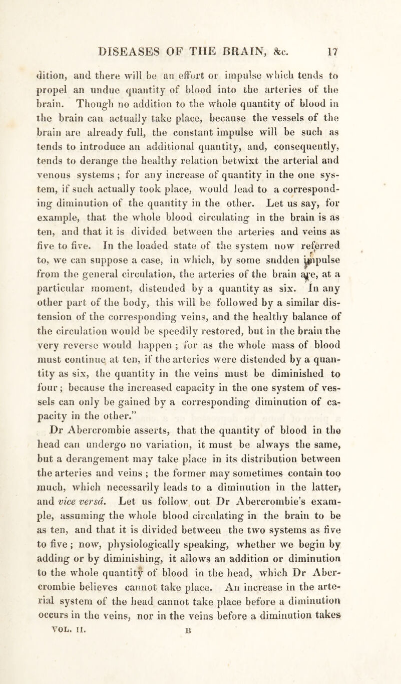 ditioii, and there will be an effort or impulse which tends to propel an undue quantity of blood into the arteries of tl»e brain. Though no addition to the whole quantity of blood in the brain can actually take place, because the vessels of the brain are already full, the constant impulse will be such as tends to introduce an additional quantity, and, consequently, tends to derange the healthy relation betwixt the arterial and venous systems ; for any increase of quantity in the one sys¬ tem, if such actually took place, would lead to a correspond¬ ing diminution of the quantity in the other. Let us say, for example, that the whole blood circulating in the brain is as ten, and that it is divided between the arteries and veins as five to five. In the loaded state of the system now referred to, we can suppose a case, in which, by some sudden ^pipulse from the general circulation, the arteries of the brain a^’e, at a particular moment, distended by a quantity as six. In any other part of the body, this will be followed by a similar dis¬ tension of the corresponding veins, and the healthy balance of the circulation would be speedily restored, but in the brain the very reverse would happen ; for as the whole mass of blood must continue at ten, if the arteries were distended by a quan¬ tity as six, the quantity in the veins must be diminished to four; because the increased capacity in the one system of ves¬ sels can only be gained by a corresponding diminution of ca¬ pacity in the other.” Dr Abercrombie asserts, that the quantity of blood in the head can undergo no variation, it must be always the same, but a derangement may take place in its distribution between the arteries and veins ; the former may sometimes contain too much, which necessarily leads to a diminution in the latter, and vice versa. Let us follow out Dr Abercrombie’s exam¬ ple, assuming the wliole blood circulating in the brain to be as ten, and that it is divided between the two systems as five to five; now, physiologically speaking, whether we begin by adding or by diminishing, it allows an addition or diminution to the whole quantity of blood in the head, which Dr Aber¬ crombie believes cannot take place. An increase in the arte¬ rial system of the head cannot take place before a diminution occurs in the veins, nor in the veins before a diminution takes VOL. II. B