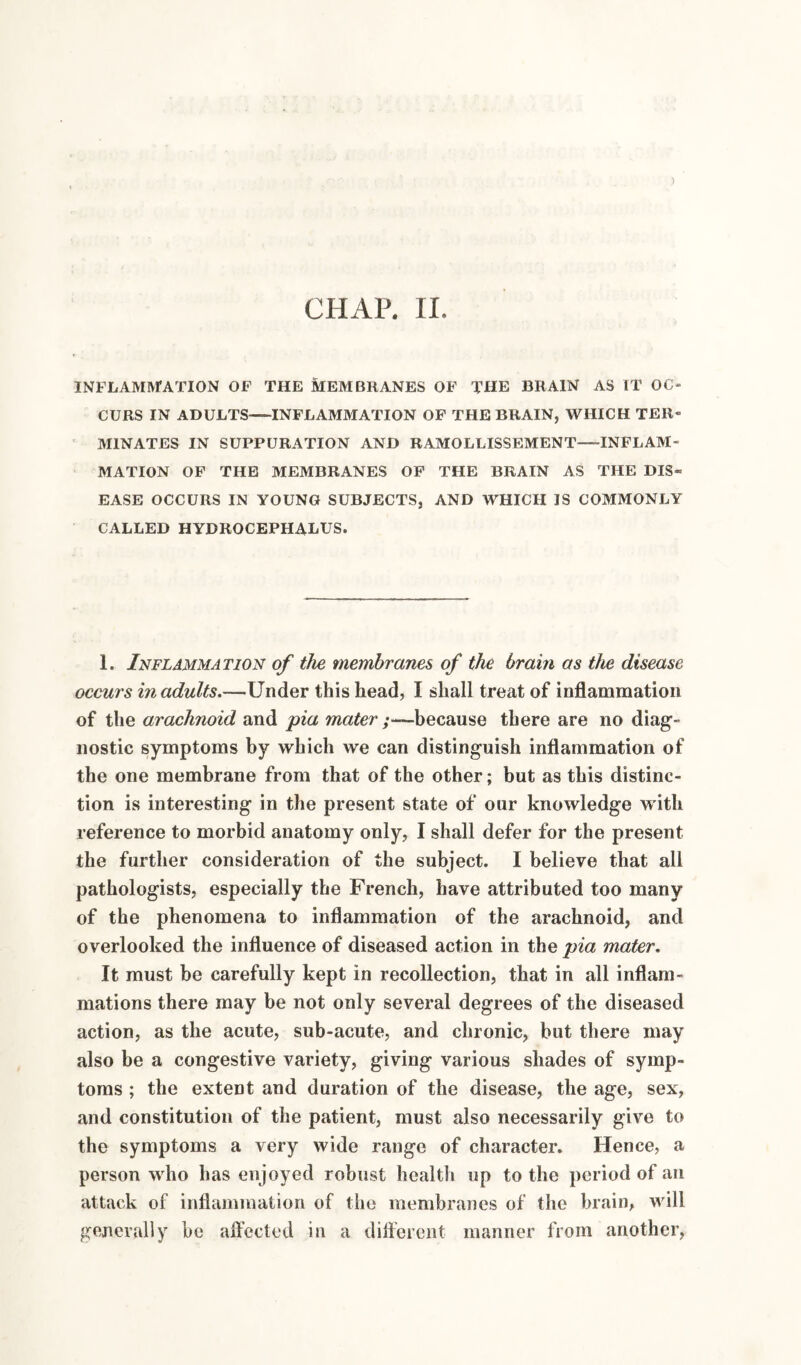 ) CHAP, 11. INFLAMIvrATION OF THE MEMBRANES OF THE BRAIN AS IT OC¬ CURS IN ADULTS-INFLAMMATION OF THE BRAIN, WHICH TER¬ MINATES IN SUPPURATION AND RAMOLLISSEMENT—-INFLAM¬ MATION OF THE MEMBRANES OP THE BRAIN AS THE DIS¬ EASE OCCURS IN YOUNG SUBJECTS, AND WHICH IS COMMONLY CALLED HYDROCEPHALUS. 1. Inflammation of the membranes of the brain as the disease occurs in adults.—Under this head, I shall treat of inflammation of the arachnoid and pia y—because there are no diag¬ nostic symptoms by which we can distinguish inflammation of the one membrane from that of the other; but as this distinc¬ tion is interesting in the present state of our knowledge with reference to morbid anatomy only, I shall defer for the present the further consideration of the subject. I believe that all pathologists, especially the French, have attributed too many of the phenomena to inflammation of the arachnoid, and overlooked the influence of diseased action in the pia mater. It must be carefully kept in recollection, that in all inflam¬ mations there may be not only several degrees of the diseased action, as the acute, sub-acute, and chronic, but there may also be a congestive variety, giving various shades of symp¬ toms ; the extent and duration of the disease, the age, sex, and constitution of the patient, must also necessarily give to the symptoms a very wide range of character. Hence, a person who has enjoyed robust health up to the period of an attack of inflammation of the membranes of the brain, will generally be alfected in a dilFcrent manner from another.