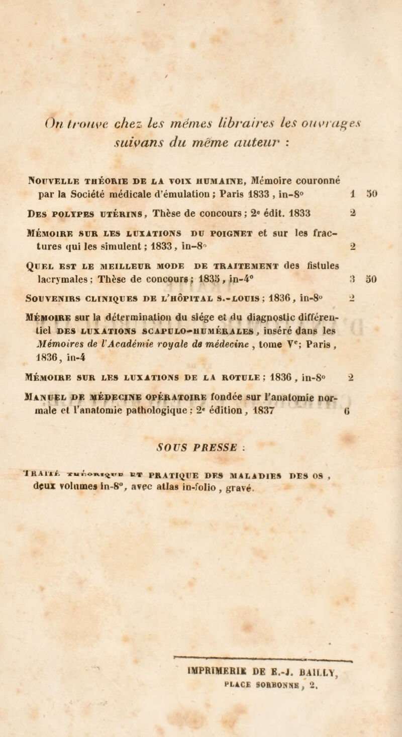 On trouve chez les mêmes libraires les ouvrages suivons du meme auteur : Nouvelle théorie de la voix humaine, Mémoire couronné par la Société médicale d’émulation ; Parte 1833 , in-8° 1 30 Des polypes utérins, Thèse de concours; 2e édit. 1833 2 Mémoire sur les luxations du poignet et sur les frac¬ tures qui les simulent ; 1833, in-S 2 Quel est le meilleur mode de traitement des fistules lacrymales; Thèse de concoursf 1835,in-4° 3 30 Souvenirs cliniques de l’hôpital s.-louis; 1836, in-8u 2 Mémoire sur la détermination du siège et du diagnostic différen¬ tiel des luxations scapulo-humérales , inséré dans les Mémoires de l'Académie royale de médecine , tome Ve; Paris , 1836, in-4 Mémoire sur les luxations de la rotule; 1836, in-8° 2 Manuel de médecine opératoire fondée sur l'anatomie nor¬ male et l’anatomie pathologique : 2* édition , 1837 6 SOUS PRESSE : l’RAUA iuiW.,^,.0 PT PRATIQUE DES MALADIES DES OS , dçux volumes in-8“, avec atlas in-folio , gravé. IMPRIMERIE DE E.-J. BAILLY, PLACE SORBONNE , 2.