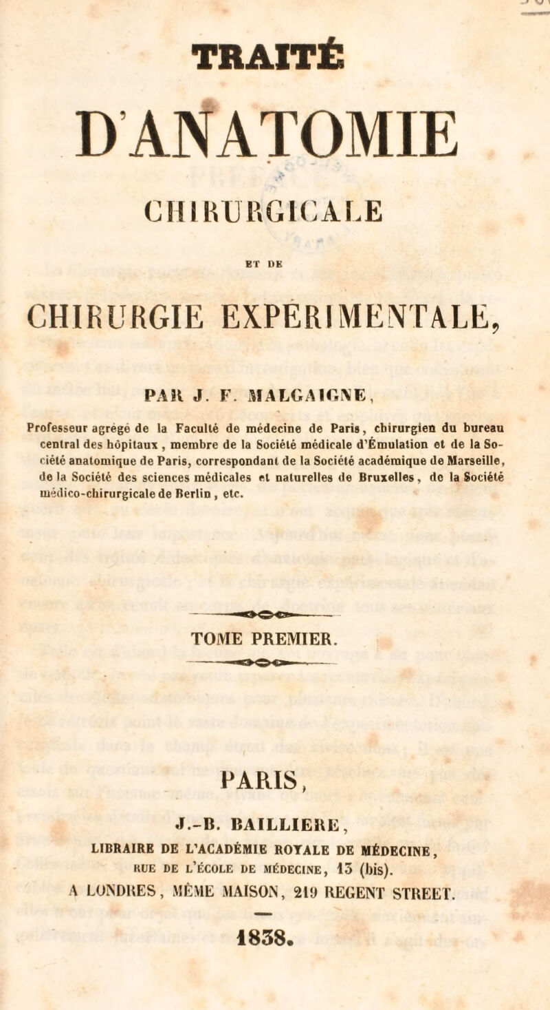 DANATOMIE CHIRURGICALE ET DK CHIRURGIE EXPERIMENTALE, PAR J. F. MALGAIG\E, Professeur agrégé de la Faculté de médecine de Paris, chirurgien du bureau central des hôpitaux, membre de la Société médicale d’Émulalion et de la So¬ ciété anatomique de Paris, correspondant de la Société académique de Marseille, de la Société des sciences médicales et naturelles de Bruxelles, de la Société médico-chirurgicale de Berlin , etc. TOME PREMIER. PARIS, J.-B. BAILLIERE, LIBRAIRE DE L'ACADÉMIE ROYALE DE MÉDECINE, kue de l’école de médecine, 15 (bis). .4 LONDRES, MÊME MAISON, 210 REGENT STREET. 1838.