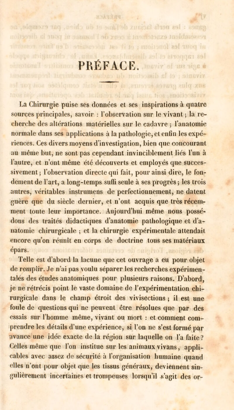 PRÉFACE. La Chirurgie puise ses données et ses inspirations à quatre sources principales, savoir : l’observation sur le vivant; la re¬ cherche des altéralions matérielles sur le cadavre ; l’anatomie normale dans ses applications à la pathologie, et enfin les expé¬ riences. Ces divers moyens d’investigation, bien que concourant au même but, ne sont pas cependant invinciblement liés l’un à l’autre, et n’ont même été découverts et employés que succes¬ sivement; l’observation directe qui fait, pour ainsi dire, le fon¬ dement de l’art, a long-temps suffi seule à ses progrès ; les trois autres, véritables inslrumens de perfectionnement, ne datent guère que du siècle dernier, et n’ont acquis que très récem¬ ment toute leur importance. Aujourd’hui même nous possé¬ dons des traités didactiques d’anatomie pathologique et d’a¬ natomie chirurgicale ; et la chirurgie expérimentale attendait encore qu’on réunît en corps de doctrine tous ses matériaux épars. Telle est d’abord la lacune que cet ouvrage a eu pour objet de remplir. Je n’ai pas voulu séparer les recherches expérimen¬ tales des études anatomiques pour plusieurs raisons. D’abord, je ne rétrécis point le vaste domaine de l’expérimentation chi¬ rurgicale dans le champ étroit des vivisections ; il est une foule de questions qui ne peuvent être résolues que par des essais sur l’homme même, vivant ou mort : et comment com¬ prendre les détails d’une expérience, si l’on ne s’est formé par avance une idée exacte de la région sur laquelle on l’a faite ? Celles même que l’on institue sur les animaux vivans, appli¬ cables avec assez de sécurité à l’organisation humaine quand elles n’ont pour objet que les tissus généraux, deviennent sin¬ gulièrement incertaines et trompeuses lorsqu’il s’agit des or-