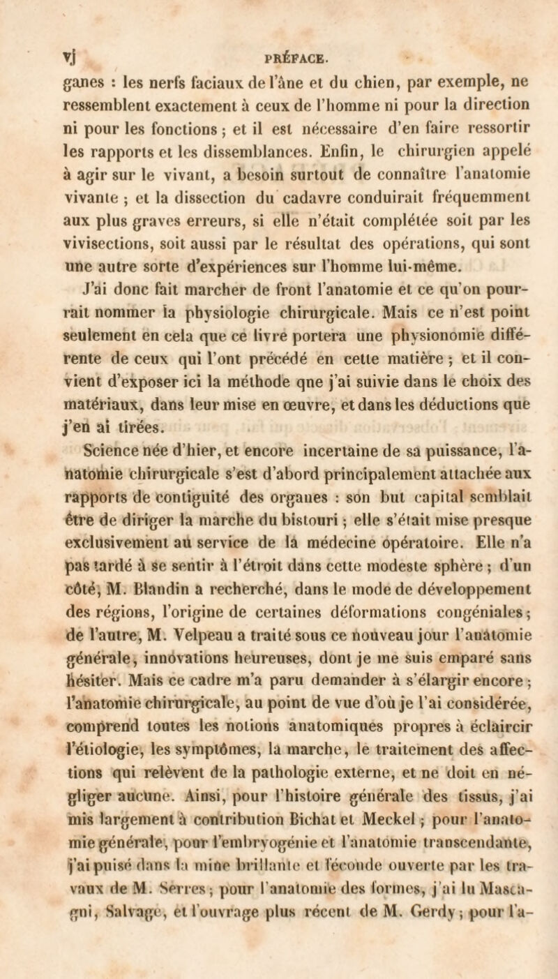 ganes : les nerfs faciaux de Iane et du chien, par exemple, ne ressemblent exactement à ceux de l’homme ni pour la direction ni pour les fonctions ; et il est nécessaire d’en faire ressortir les rapports et les dissemblances. Enfin, le chirurgien appelé à agir sur le vivant, a besoin surtout de connaître l’anatomie vivante ; et la dissection du cadavre conduirait fréquemment aux plus graves erreurs, si elle n’était complétée soit par les vivisections, soit aussi par le résultat des opérations, qui sont une autre sorte d’expériences sur l’homme lui-même. J’ai donc fait marcher de front l’anatomie et ce qu’on pour¬ rait nommer la physiologie chirurgicale. Mais ce n’est point seulement en cela que ce livre portera une physionomie diffé¬ rente de ceux qui l’ont précédé en cette matière ; et il con¬ vient d’exposer ici la méthode qne j’ai suivie dans le choix des matériaux, dans leur mise en œuvre, et dans les déductions que j’en ai tirées. Science née d’hier, et encore incertaine de sa puissance, l’a¬ natomie chirurgicale s’est d’abord principalement attachée aux rapports de eontiguité des organes : son but capital semblait être de diriger la marche du bistouri ; elle s’éiait mise presque exclusivement au service de la médecine opératoire. Elle n’a pas tardé à se sentir à l’étroit dans cette modeste sphère ; d’un côté, M. Blandin a recherché, dans le mode de développement des régions, l’origine de certaines déformations congéniales ; de l’autre, M. Velpeau a traité sous ce nouveau jour l’anatomie générale, innovations heureuses, dont je me suis emparé sans hésiter. Mais ce cadre m’a paru demander à s’élargir encore ; l’anatomie chirurgicale, au point de vue d’où je l’ai considérée, comprend tontes les notions anatomiques propres à éclaircir l’étiologie, les symptômes, la marche, le traitement des affec¬ tions qui relèvent de la pathologie externe, et ne doit en né¬ gliger aucune. Ainsi, pour l’histoire générale des tissus, j’ai mis largement à contribution Bichat et Meekel ; pour l’anato¬ mie générale', pour l’embryogénie et l’anatomie transcendante, j’ai puisé dans la mine brillante et féconde ouverte par les tra¬ vaux de M. Serres; pour l'anatomie des formes, j’ai lu Masia- gni, Salvage, et l’ouvrage plus récent de M. Gerdy; pour l'a-