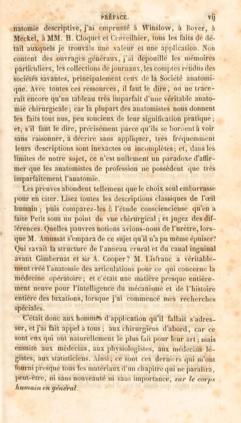 natomie descriptive, j’ai emprunté à Winslow, Bover, à Meckel, à MM. H. Cloquet et Cruvoilliïcr, tous les laits de dé¬ tail auxquels je trouvais uuc valeur et une application. Non content des ouvragés généraux, j'ai dépouillé les mémoires particuliers, les collections de journaux, les comptes rendus des sociétés savantes, principalement ceux de la Société anatomi¬ que. Avec toutes ces ressources, il faut le dire, on ne trace¬ rait encore qu’un tableau très imparfait d’une véritable anato¬ mie chirurgicale; caria plupart des anatomistes nous donnent les faits tout nus, peu soucieux de leur signification pratique; et, s’il faut le dire, précisément parce qu’ils se bornent à voir sans raisonner, à décrire sans appliquer, très fréquemment leurs descriptions sont inexactes ou incomplètes; et, dans les limites de notre sujet, ce n’est nullement un paradoxe d’aflîr- mer que les anatomistes de profession ne possèdent que très imparfaitement l’anatomie. Les preuves abondent tellement que le choix seul embarrasse pour en citer. Lisez toutes les descriptions classiques de l’œil humain ; puis comparez-les à l’élude consciencieuse qu’en a faite Petit sous un point de vue chirurgical ; et jugez des dif¬ férences. Quelles pauvres notions avions-nous de l’urètre, lors¬ que M. Amussat s’empara de ce sujet qu'il n’a pu même épuiser? Qui savait la structure de l’anneau crural et du canal inguinal avant Gimbernat et sir A. Cooper? M. Lisfranc a véritable¬ ment créé l’anatomie des articulations pour ce qui concerne la médecine opératoire; et c’était une matière presque entière¬ ment neuve pour l’intelligence du mécanisme et de l’histoire entière des luxations, lorsque j’ai commencé mes recherches spéciales. C’était donc aux hommes d’application qu’il fallait s’adres¬ ser, et j’ai fait appel à tous ; aux chirurgiens d’abord, car ce sont eux qui ont naturellement le plus fait pour leur art ; mais ensuite aux médecins, aux physiologistes, aux médecins lé¬ gistes, aux statisticiens. Ainsi, ce sont ces derniers qui m’ont fourni presque tous les matériaux d’un chapitre qui ne paraîtra, peut-être, ni sans nouveauté ni sans importance, sur le corps humain en général.