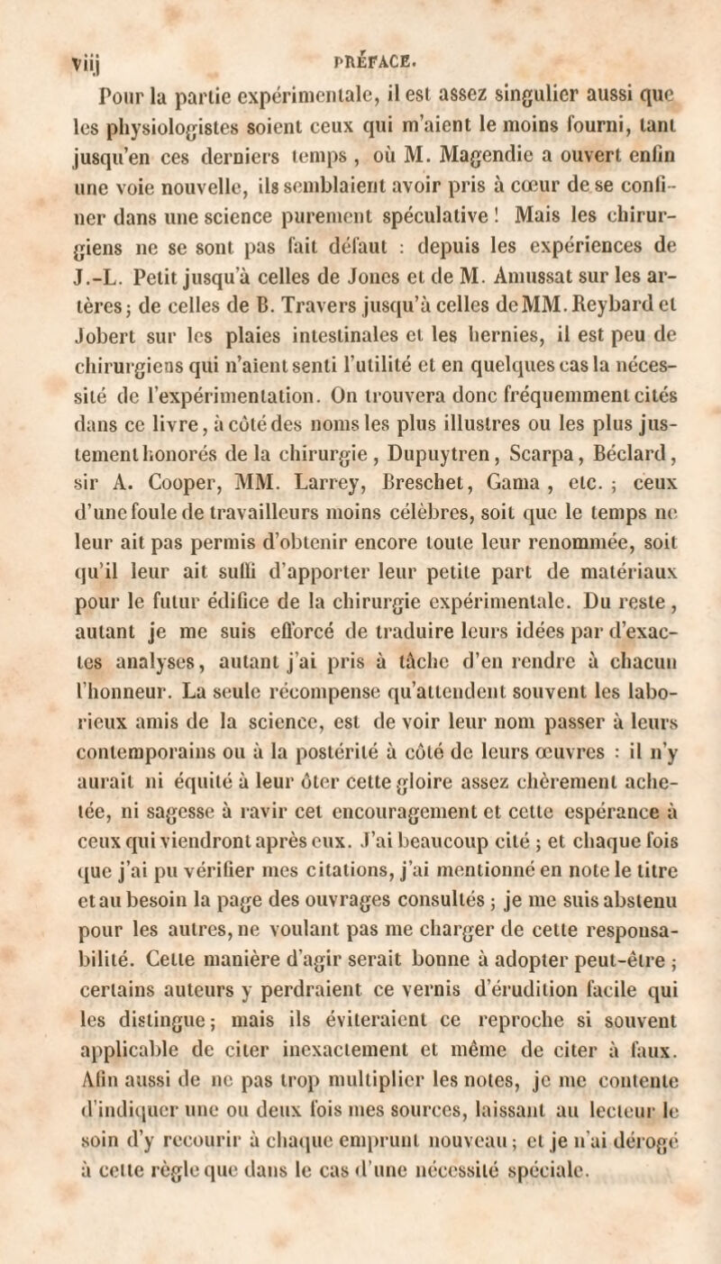 Pour la partie expérimentale, il est assez singulier aussi que les physiologistes soient ceux qui m’aient le moins fourni, lanL jusqu’en ces derniers temps , où M. Magendie a ouvert enfin une voie nouvelle, ils semblaient avoir pris à cœur de se confi ¬ ner dans une science purement spéculative ! Mais les chirur¬ giens ne se sont pas fait défaut : depuis les expériences de J.-L. Petit jusqu’à celles de Joncs et de M. Amussat sur les ar¬ tères ; de celles de B. Travers jusqu’à celles deMM.Reybardel Jobert sur les plaies intestinales et les hernies, il est peu de chirurgiens qui n’aient senti l’utilité et en quelques cas la néces¬ sité de l’expérimentation. On trouvera donc fréquemment cités dans ce livre, à côté des noms les plus illustres ou les plus jus¬ tement honorés delà chirurgie, Dupuytren, Scarpa, Béclard, sir A. Cooper, MM. Larrey, Breschet, Gama , etc.; ceux d’une foule de travailleurs moins célèbres, soit que le temps ne leur ait pas permis d’obtenir encore toute leur renommée, soit qu’il leur ait suffi d’apporter leur petite part de matériaux pour le futur édifice de la chirurgie expérimentale. Du reste, autant je me suis efforcé de traduire leurs idées par d’exac¬ tes analyses, autant j’ai pris à tâche d’en rendre à chacun l’honneur. La seule récompense qu’attendent souvent les labo¬ rieux amis de la science, est de voir leur nom passer à leurs contemporains ou à la postérité à côté de leurs œuvres : il n’y aurait ni équité à leur ôter cette gloire assez chèrement ache¬ tée, ni sagesse à ravir cet encouragement et cette espérance à ceux qui viendront après eux. J’ai beaucoup cité ; et chaque fois que j’ai pu vérifier mes citations, j’ai mentionné en note le litre et au besoin la page des ouvrages consultés ; je me suis abstenu pour les autres, ne voulant pas me charger de cette responsa¬ bilité. Celle manière d’agir serait bonne à adopter peut-être ; certains auteurs y perdraient ce vernis d’érudition facile qui les distingue; mais ils éviteraient ce reproche si souvent applicable de citer inexactement et même de citer à faux. Afin aussi de ne pas trop multiplier les notes, je me contente d’indiquer une ou deux fois mes sources, laissant au lecteur le soin d’y recourir à chaque emprunt nouveau; et je n'ai dérogé à cette règle que dans le cas d’une nécessité spéciale.