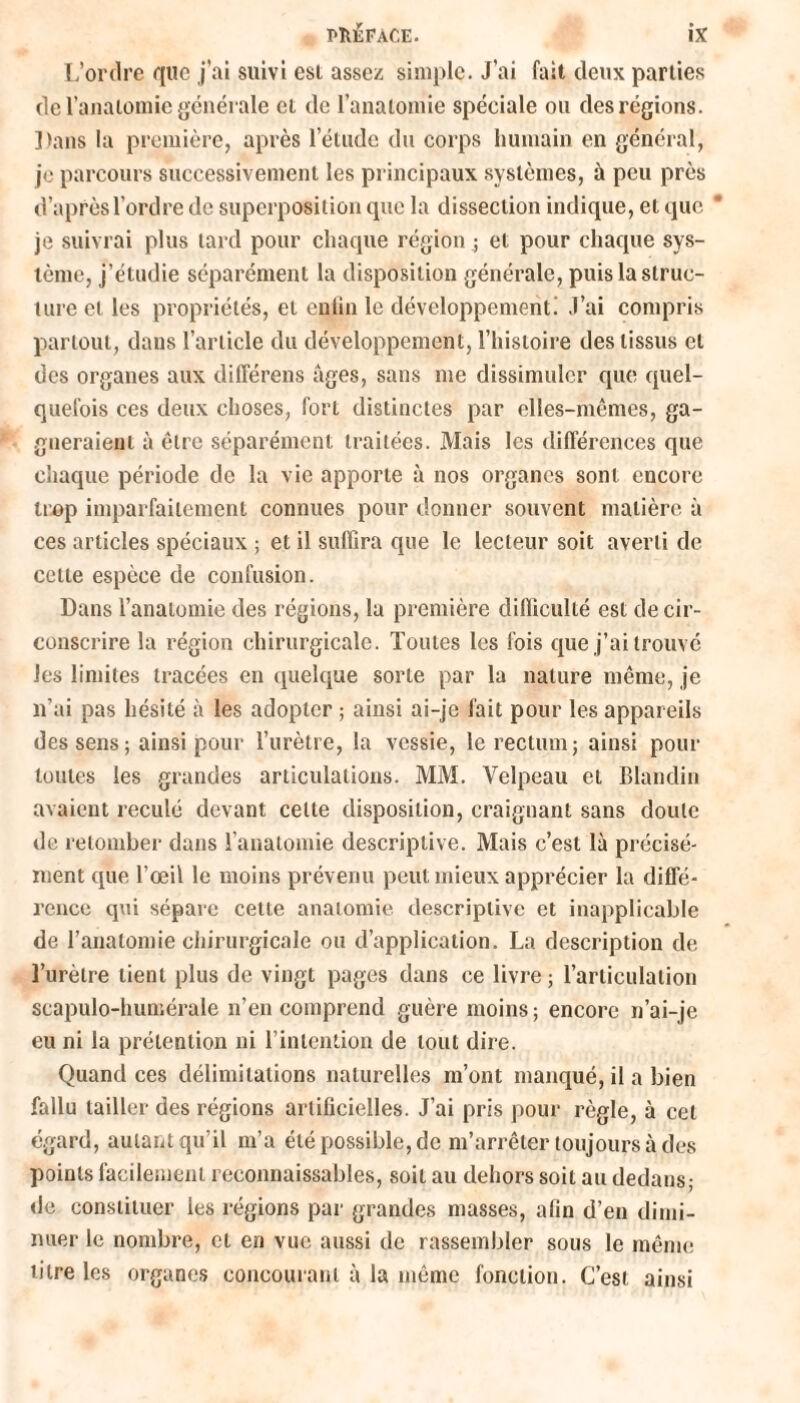 L’ordre que j’ai suivi est assez simple. J’ai fait deux parties de l'anatomie générale et de l’anatomie spéciale ou des régions. ]>ans la première, après l’étude du corps humain en général, je parcours successivement les principaux systèmes, à peu près d’après l’ordre de superposition que la dissection indique, et que * je suivrai plus tard pour chaque région ; et pour chaque sys¬ tème, j’étudie séparément la disposition générale, puis la struc¬ ture et les propriétés, et enlin le développement! J’ai compris partout, dans l’article du développement, l’histoire des tissus et des organes aux différens âges, sans me dissimuler que quel¬ quefois ces deux choses, fort distinctes par elles-mêmes, ga¬ gneraient à être séparément traitées. Mais les différences que chaque période de la vie apporte à nos organes sont encore trop imparfaitement connues pour donner souvent matière à ces articles spéciaux ; et il suffira que le lecteur soit averti de cette espèce de confusion. Dans l’anatomie des régions, la première difficulté est de cir¬ conscrire la région chirurgicale. Toutes les fois que j’ai trouvé les limites tracées en quelque sorte par la nature même, je n’ai pas hésité à les adopter ; ainsi ai-je fait pour les appareils des sens; ainsi pour l’urètre, la vessie, le rectum; ainsi pour toutes les grandes articulations. MM. Velpeau et Blandin avaient reculé devant celle disposition, craignant sans doute de retomber dans l’anatomie descriptive. Mais c’est là précisé¬ ment que l’œil le moins prévenu peut mieux apprécier la diffé¬ rence qui sépare cette anatomie descriptive et inapplicable de l’anatomie chirurgicale ou d’application. La description de l’urètre tient plus de vingt pages dans ce livre; l’articulation scapulo-humérale n’en comprend guère moins ; encore n’ai-je eu ni la prétention ni l’intention de tout dire. Quand ces délimitations naturelles m’ont manqué, il a bien fallu tailler des régions artificielles. J’ai pris pour règle, à cet égard, autant qu’il m’a été possible, de m’arrêter toujours à des points facilement reconnaissables, soit au dehors soit au dedans; de constituer les régions par grandes masses, afin d’en dimi¬ nuer le nombre, et en vue aussi de rassembler sous le même titre les organes concourant à la même fonction. C’est ainsi