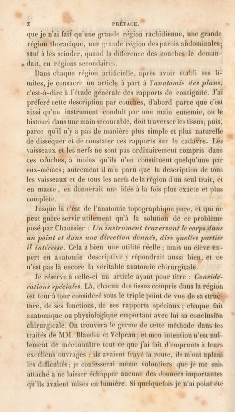 que je n’ai fait qu’une grande région rachidienne, une grande région thoracique, une grande région des parois abdominales j sauf à les scinder, quand la différence des couches le deman- . dait, en régions secondai ri ... Dans chaque région artificielle, après avoir établi ses li¬ mites, je consacre un article à part à l'anatomie des plans, c’est-à-dire à.l’étude générale des rapports de contiguïté. J’ai préféré celte description par couches, d’abord parce que c’est ainsi qu’un instrument conduit par une main ennemie, ou le bistouri dans une main secourable, doit traverser les tissus; puis, parce qu’il n’y a pas de manière plus simple et plus naturelle de disséquer et de constater ces rapports sur le cadavre. Les vaisseaux et les nerfs ne sont pas ordinairement compris dans ces co*uches, à moins qu’ils n’en constituent quelqu’une par eux-mêmes; autrement il m’a paru que la description de tous les vaisseaux et de tous les nerfs de la région d’un seul trait, et en masse, en donnerait une idée à la fois plus exacte et plus complète. Jusque là c’est de l’anatomie topographique pure, et qui ne peut guère servir utilement qu’à la solution de ce problème posé par Chaussier : Un instrument traversant le coips dans un point et dans une direction donnes, dire quelles parties il intéresse. Cela a bien une utilité réelle ; mais un élève ex¬ pert en anatomie descriptive y répondrait aussi bien, et ce n’est pas là encore la véritable anatomie chirurgicale. Je réserve à celle-ci un article ayant pour titre : Considé¬ rations spéciales. Là, chacun dos tissus compris dans la région est tour à tour considéré sous le triple point de vue de sa struc¬ ture, de ses fonctions, de ses rapports spéciaux ; chaque but anatomique ou physiologique emportant avec lui sa conclusion chirurgicale. On trouvera le germe de cette méthode dans les traités de MM. Blandin et Velpeau ; et mon intention n’est nul¬ lement de méconnaître tout ce que j’ai fait d’emprunts à leurs excellons ouvrages : ils avaient frayé la route, ils m’ont aplani les difficultés ; je confesserai même volontiers que je me suis attaché à ne laisser échapper aucune des données importantes qu’ils avaient mises en lumière. Si quelquefois je n’ai point été