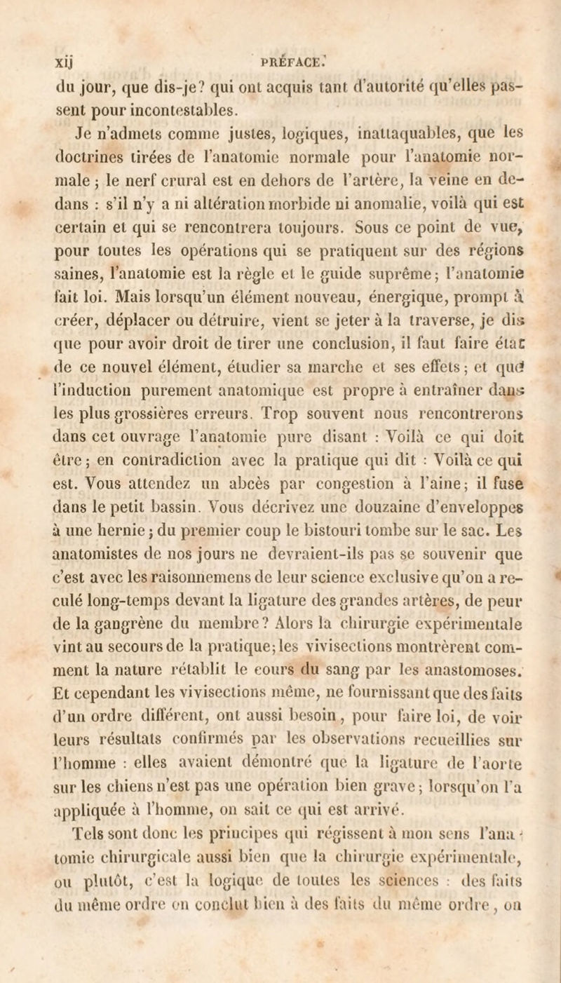 du jour, que dis-je? qui ont acquis tant d’autorité qu’elles pas¬ sent pour incontestables. Je n’admets comme justes, logiques, inattaquables, que les doctrines tirées de l’anatomie normale pour l’anatomie nor¬ male ; le nerf crural est en dehors de l’artère, la veine en de¬ dans : s’il n’y a ni altération morbide ni anomalie, voilà qui est certain et qui se rencontrera toujours. Sous ce point de vue, pour toutes les opérations qui se pratiquent sur des régions saines, l’anatomie est la règle et le guide suprême; l’anatomie fait loi. Mais lorsqu’un élément nouveau, énergique, prompt à créer, déplacer ou détruire, vient se jeter à la traverse, je dis que pour avoir droit de tirer une conclusion, il faut faire état de ce nouvel élément, étudier sa marche et ses effets; et qud l’induction purement anatomique est propre à entraîner dans les plus grossières erreurs. Trop souvent nous rencontrerons dans cet ouvrage l’anatomie pure disant : Voilà ce qui doit être; en contradiction avec la pratique qui dit : Voilà ce qui est. Vous attendez un abcès par congestion à l’aine; il fuse dans le petit bassin. Vous décrivez une douzaine d’enveloppes à une hernie ; du premier coup le bistouri tombe sur le sac. Les anatomistes de nos jours ne devraient-ils pas se souvenir que c’est avec les raisonnemens de leur science exclusive qu’on a re¬ culé long-temps devant la ligature des grandes artères, de peur de la gangrène du membre ? Alors la chirurgie expérimentale vint au secours de la pratique; les vivisections montrèrent com¬ ment la nature rétablit le eours du sang par les anastomoses. Et cependant les vivisections même, ne fournissant que des faits d’un ordre différent, ont aussi besoin , pour faire loi, de voir leurs résultats confirmés par les observations recueillies sur l’homme : elles avaient démontré que la ligature de l’aorte sur les chiens n’est pas une opération bien grave ; lorsqu’on l'a appliquée à l’homme, on sait ce qui est arrivé. Tels sont donc les principes qui régissent à mon sens l’ana - tomie chirurgicale aussi bien que la chirurgie expérimentale, ou plutôt, c’est la logique de toutes les sciences : des faits du même ordre on conclut bien à des faits du même ordre, on
