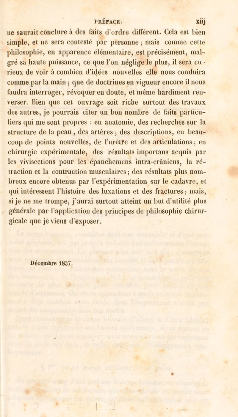 ne saurait conclure à des faits d’ordre différent. Cela est bien simple, et ne sera contesté par personne ; mais comme celle philosophie, en apparence élémentaire, est précisément, mal¬ gré sa haute puissance, ce que l’on néglige le plus, il sera eu - l ieux de voir à combien d’idées nouvelles elle nous conduira comme par la main ; que de doctrines en vigueur encore il nous faudra interroger, révoquer en doute, et même hardiment ren¬ verser. Bien que cet ouvrage soit riche surtout des travaux des autres, je pourrais citer un bon nombre de faits particu¬ liers qui me sont propres : en anatomie, des recherches sur la structure de la peau , des artères ; des descriptions, en beau¬ coup de points nouvelles, de l’urètfe et des articulations ; en chirurgie expérimentale, des résultats importans acquis par les vivisections pour les épanchemens intra-crâniens, la ré¬ traction et la contraction musculaires ; des résultats plus nom¬ breux encore obtenus par l’expérimentation sur le cadavre, et qui intéressent l’histoire des luxations et des fractures ; mais, si je ne me trompe, j’aurai surtout atteint un but d’utilité plus générale par l’application des principes de philosophie chirur¬ gicale que je viens d’exposer. Décembre 1837. l