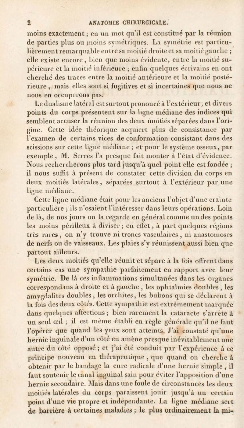 moins exactement ; en un mot qu’il est constitué par la réunion de parties plus ou moins symétriques. La symétrie est particu¬ lièrement remarquable entre sa moitié droileet sa moitié gauche ; elle existe encore, bien que moins évidente, entre la moitié su¬ périeure et la moitié inférieure ; enfin quelques écrivains en ont cherché des traces entre la moitié antérieure et la moitié posté¬ rieure , mais elles sont si fugitives et si incertaines que nous ne nous en occuperons pas. Le dualisme latéral est surtout prononcé à l’extérieur, et divers points du corps présentent sur la ligne médiane des indices qui semblent accuser la réunion des deux moitiés séparées dans l’ori¬ gine. Cette idée théorique acquiert plus de consistance par l’examen de certains vices de conformation consistant dans des scissions sur cette ligne médiane ; et pour le système osseux, par exemple, M. Serres l’a presque fait monter à l’état d’évidence. Nous rechercherons plus tard jusqu’à quel point elle est fondée ; il nous suffit à présent de constater cette division du corps en deux moitiés latérales, séparées surtout à l’extérieur par une ligne médiane. Cette ligne médiane était pour les anciens l’objet d’une crainte particulière ; ils n’osaient l’intéresser dans leurs opérations. Loin de là, de nos jours on la regarde en général comme un des points les moins périlleux à diviser ; en effet, à part quelques régions très rares , on n’y trouve ni troncs vasculaires , ni anastomoses de nerfs ou de vaisseaux. Les plaies s’y réunissent aussi bien que partout ailleurs. Les deux moitiés qu’elle réunit et sépare à la fois offrent dans certains cas une sympathie parfaitement en rapport avec leur symétrie. De là ces inflammations simultanées dans les organes correspondans à droite et à gauche , les ophtalmies doubles , les amygdalites doubles, les orchites, les bubons qui se déclarent à la fois des deux côtés. Cette sympathie est extrêmement marquée dans quelques affections ; bien rarement la cataracte s’arrête à un seul œil ; il est même établi en règle générale qu’il ne faut l’opérer que quand les yeux sont atteints. J’ai constaté qu'une hernie inguinale d’un côté en amène presque inévitablement une autre du côté opposé ; et j’ai été conduit par l’expérience à ce principe nouveau en thérapeutique , que quand on cherche à obtenir par le bandage la cure radicale d’une hernie simple , il faut soutenir le canal inguinal sain pour éviter l’apposition d’une hernie secondaire. Mais dans une foule de circonstances les deux moitiés latérales du corps paraissent jouir jusqu’à un certain point d’une vie propre et indépendante. La ligne médiane sert de barrière à certaines maladies ; le plus ordinairement la mi-