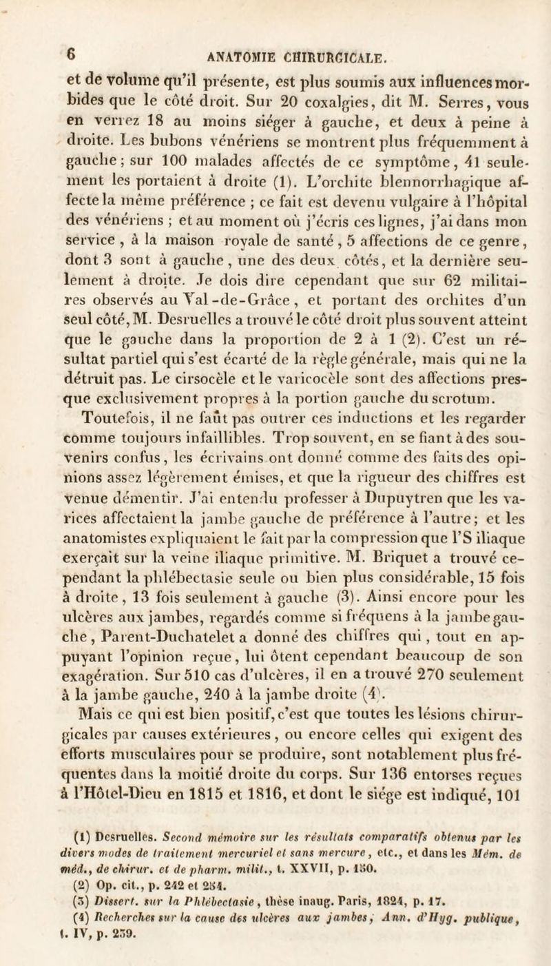 et de volume qu’il présente, est plus soumis aux influences mor¬ bides que le côté droit. Sur 20 coxalgies, dit M. Serres, vous en verrez 18 au moins siéger à gauche, et deux à peine à droite. Les bubons vénériens se montrent plus fréquemment à gauche; sur 100 malades affectés de ce symptôme, 4l seule¬ ment les portaient à droite (1). L’orchite blennorrhagique af¬ fecte la même préférence ; ce fait est devenu vulgaire à l’hôpital des vénériens ; et au moment où j’écris ces lignes, j’ai dans mon service , à la maison royale de santé , 5 affections de ce genre, dont 3 sont à gauche, une des deux côtés, et la dernière seu¬ lement à droite. Je dois dire cependant que sur 62 militai¬ res observés au Yal-de-Grâce, et portant des orchites d’un seul côté, M. Desruelles a trouvé le côté droit plus souvent atteint que le gauche dans la proportion de 2 à 1 (2). C’est un ré¬ sultat partiel cpii s’est écarté de la règle générale, mais qui ne la détruit pas. Le cirsocèle et le varicocèle sont des affections pres¬ que exclusivement propres à la portion gauche du scrotum. Toutefois, il ne faut pas outrer ces inductions et les regarder comme toujours infaillibles. Trop souvent, en se fiant à des sou¬ venirs confus, les écrivains ont donné comme des faits des opi¬ nions assez légèrement émises, et que la rigueur des chiffres est venue démentir. J’ai entendu professer à Dupuytren que les va¬ rices affectaient la jambe gauche de préférence à l’autre; et les anatomistes expliquaient le fait par la compression que l’S iliaque exerçait sur la veine iliaque primitive. M. Briquet a trouvé ce¬ pendant la plilébectasie seule ou bien plus considérable, 15 fois à droite, 13 fois seulement à gauche (3). Ainsi encore pour les ulcères aux jambes, regardés comme si fréquens à la jambe gau- che , Parent-Duchatelet a donné des chiffres qui , tout en ap¬ puyant l’opinion reçue, lui ôtent cependant beaucoup de son exagération. Sur 510 cas d’ulcères, il en a trouvé 270 seulement à la jambe gauche, 210 à la jambe droite (4). Mais ce qui est bien positif, c’est que toutes les lésions chirur¬ gicales par causes extérieures, ou encore celles qui exigent des efforts musculaires pour se produire, sont notablement plus fré¬ quentes dans la moitié droite du corps. Sur 136 entorses reçues à l’Hôtel-Dieu en 1815 et 1816, et dont le siège est indiqué, 101 (1) Dcsruclles. Second mémoire sur les résultats comparatifs obtenus par les divers modes de traitement mercuriel et sans mercure , etc., et dans les Mém. de mèd., de chirur. et de pharm. militt. XXVII, p. 1150. (2) Op. cit., p. 2412 et 284. (3) Dissert, sur la Phlébectasie, thèse inaug. Paris, 4824, p. 17. (4) Recherches sur la cause des ulcères aux jambes, Ann, d’Iiyg. publique, t. IV, p. 239.