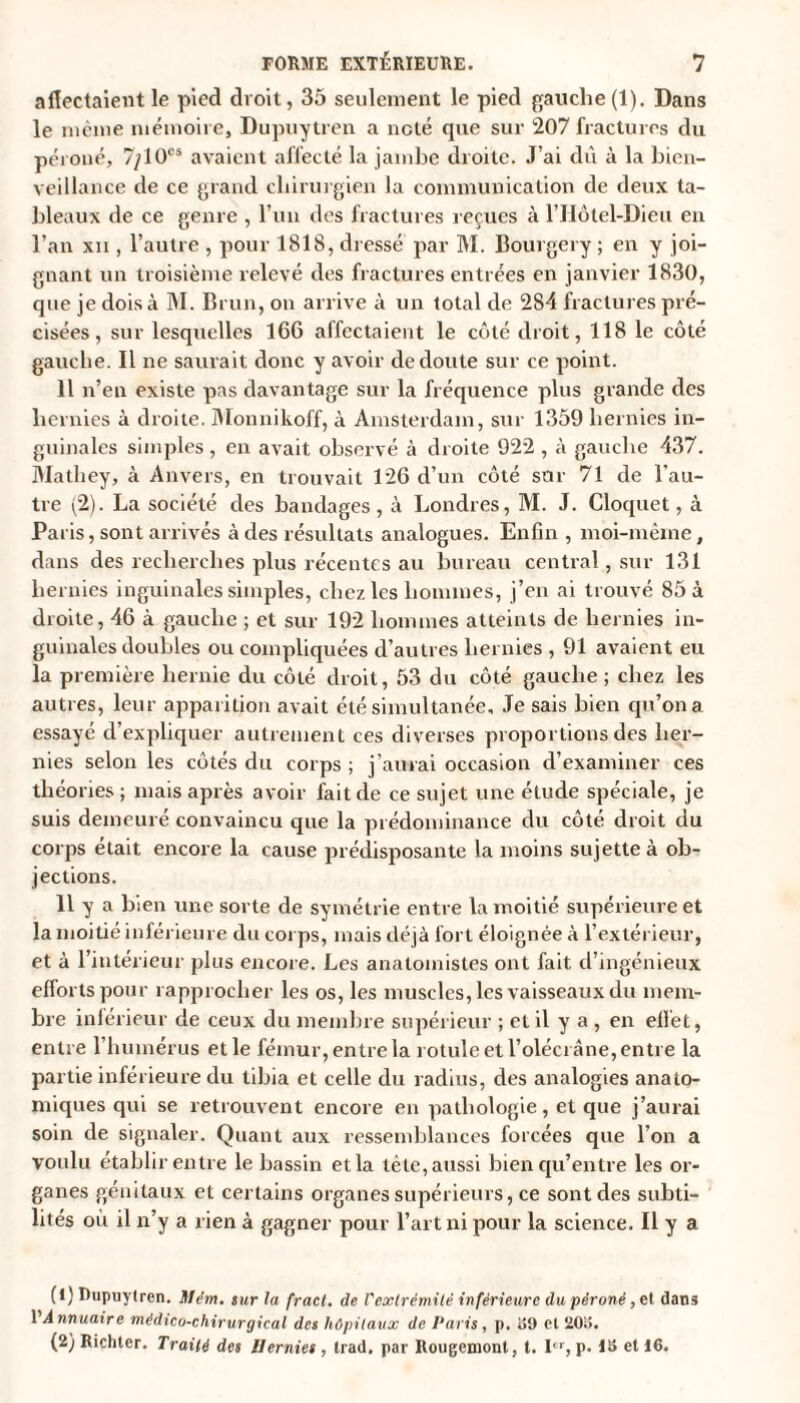 affectaient le pied droit, 35 seulement le pied gauche(1). Dans le même mémoire, Dupuytren a noté que sur 207 fractures du péroné, 7/10CS avaient affecté la jambe droite. J’ai dû à la bien¬ veillance de ce grand chirurgien la communication de deux ta¬ bleaux de ce genre , l’un des fractures reçues à l’Hôtel-Dieu en l’an xn , l’autre , pour 1818, dressé par M. Bourgery ; en y joi¬ gnant un troisième relevé des fractures entrées en janvier 1830, cpie je dois à M. Brun, on arrive à un total de 284 fractures pré¬ cisées , sur lesquelles 166 affectaient le côté droit, 118 le côté gauche. Il ne saurait donc y avoir de doute sur ce point. 11 n’en existe pas davantage sur la fréquence plus grande des hernies à droite. Monnikoff, à Amsterdam, sur 1359 hernies in¬ guinales simples, en avait observé à droite 922 , à gauche 437. Mathey, à Anvers, en trouvait 126 d’un côté sur 71 de l'au¬ tre (2). La société des bandages, à Londres, M. J. Cloquet, à Paris, sont arrivés à des résultats analogues. Enfin , moi-même, dans des recherches plus récentes au bureau central, sur 131 hernies inguinales simples, chez les hommes, j’en ai trouvé 85 à droite, 46 à gauche ; et sur 192 hommes atteints de hernies in¬ guinales doubles ou compliquées d’autres hernies , 91 avaient eu la première hernie du côté droit, 53 du côté gauche ; chez les autres, leur apparition avait été simultanée. Je sais bien qu’on a essayé d’expliquer autrement ces diverses proportions des her¬ nies selon les côtés du corps ; j’aurai occasion d’examiner ces théories; mais après avoir fait de ce sujet une étude spéciale, je suis demeuré convaincu que la prédominance du côté droit du corps était encore la cause prédisposante la moins sujette à ob¬ jections. 11 y a bien une sorte de symétrie entre la moitié supérieure et la moitié inférieure du corps, mais déjà fort éloignée à l’extérieur, et à l’intérieur plus encore. Les anatomistes ont fait d’ingénieux efforts pour rapprocher les os, les muscles, les vaisseaux du mem¬ bre inférieur de ceux du membre supérieur ; et il y a , en effet, entre l’humérus et le fémur, entre la rotule et l’olécrane, entre la partie inférieure du tibia et celle du radius, des analogies anato¬ miques qui se retrouvent encore en pathologie, et que j’aurai soin de signaler. Quant aux ressemblances forcées que l’on a voulu établir entre le bassin et la tête, aussi bien qu’entre les or¬ ganes génitaux et certains organes supérieurs, ce sont des subti¬ lités où il n’y a rien à gagner pour l’art ni pour la science. Il y a (1) Dupuytren. Mém. sur la fract. de l'extrémité inférieure du péroné ,et dans VAnnuaire médico-chirurgical des hôpitaux de Paris, p. iîO cl 20i>. (2) Richter. Traité des Hernies , trad. par Rougemont, t. Ier, p. 16 et 16.