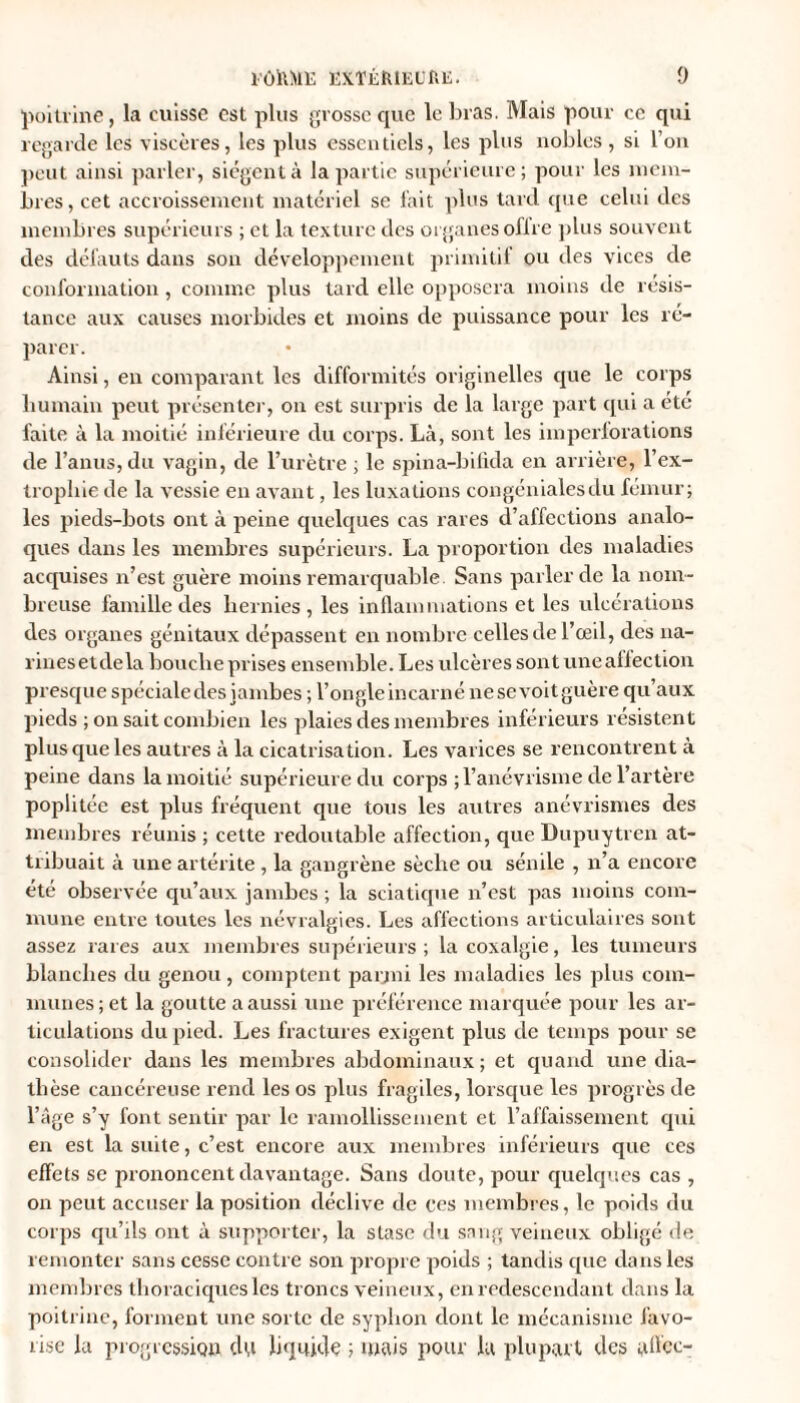 poitrine, la cuisse est plus grosse que le bras. Mais pour ce qui regarde les viscères, les plus essentiels, les plus nobles, si l’on peut ainsi parler, siègent à la partie supérieure; pour les mem¬ bres, cet accroissement matériel se fait plus tard que celui des membres supérieurs ; et la texture des organes offre plus souvent des défauts dans son développement primitif ou des vices de conformation, comme plus tard elle opposera moins de résis¬ tance aux causes morbides et moins de puissance pour les ré¬ parer. Ainsi, en comparant les difformités originelles que le corps humain peut présenter, on est surpris de la large part qui a etc faite à la moitié inférieure du corps. Là, sont les imperforations de l’anus, du vagin, de l’urètre ; le spina-bifida en arrière, l’ex- trophie de la vessie en avant, les luxations congénialesdu fémur; les pieds-bots ont à peine quelques cas rares d’affections analo- ques dans les membres supérieurs. La proportion des maladies acquises n’est guère moins remarquable. Sans parler de la nom¬ breuse famille des hernies, les inflammations et les ulcérations des organes génitaux dépassent en nombre celles de l’œil, des na¬ rines etde la bouche prises ensemble. Les ulcères sont une affection presque spéciale des jambes; l’ongleincarné ne se voit guère qu’aux pieds ; on sait combien les plaies des membres inférieurs résistent plus que les autres à la cicatrisation. Les varices se rencontrent à peine dans la moitié supérieure du corps ; l’anévrisme de l’artère poplitée est plus fréquent que tous les autres anévrismes des membres réunis ; cette redoutable affection, que Dupuytren at¬ tribuait à une artérite , la gangrène sèche ou sénile , n’a encore été observée qu’aux jambes ; la sciatique n’est pas moins com¬ mune entre toutes les névralgies. Les affections articulaires sont assez rares aux membres supérieurs ; la coxalgie, les tumeurs blanches du genou , comptent parmi les maladies les plus com¬ munes; et la goutte a aussi une préférence marquée pour les ar¬ ticulations du pied. Les fractures exigent plus de temps pour se consolider dans les membres abdominaux ; et quand une dia¬ thèse cancéreuse rend les os plus fragiles, lorsque les progrès de l’âge s’y font sentir par le ramollissement et l’affaissement qui en est la suite, c’est encore aux membres inférieurs que ces effets se prononcent davantage. Sans doute, pour quelques cas , on peut accuser la position déclive de ces membres, le poids du corps qu’ils ont à supporter, la stase du sang veineux obligé de remonter sans cesse contre son propre poids ; tandis que dans les membres thoraciques les troncs veineux, en redescendant dans la poitrine, forment une sorte de syplion dont le mécanisme favo¬ rise la progression du liquide ; mais pour la plupart des allée-