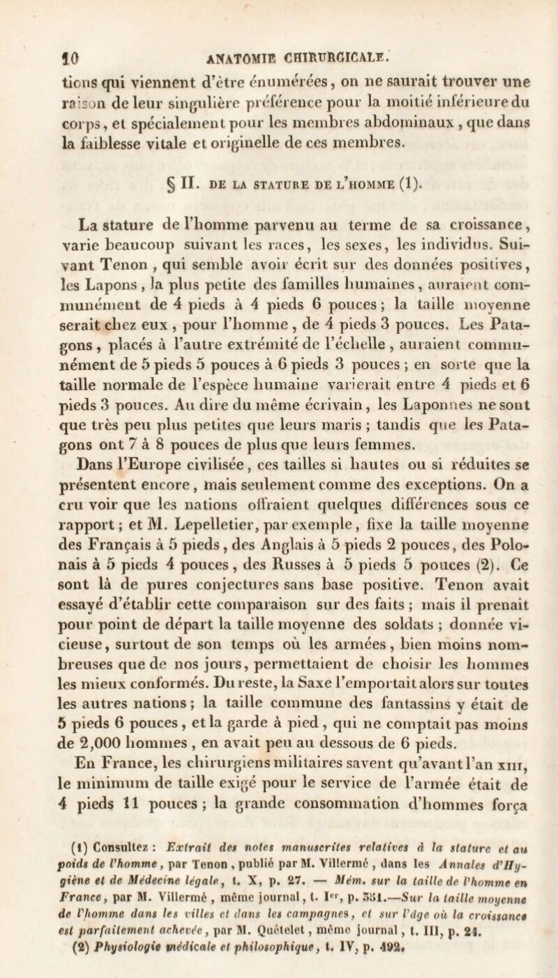 tiens qui viennent d’ètre énumérées, on ne saurait trouver une raison de leur singulière préférence pour la moitié inférieure du corps, et spécialement pour les membres abdominaux , que dans la faiblesse vitale et originelle de ces membres. §11. DE LA STATURE DE l’hOMME (1). La stature de l’homme parvenu au terme de sa croissance, varie beaucoup suivant les races, les sexes, les individus. Sui¬ vant Tenon , qui semble avoir écrit sur des données positives, les Lapons , la plus petite des familles humaines, auraient com¬ munément de 4 pieds à 4 pieds 6 pouces ; la taille moyenne serait chez eux , pour l’homme , de 4 pieds 3 pouces. Les Pata- gons , placés à l’autre extrémité de l’échelle , auraient commu¬ nément de 5 pieds 5 pouces à G pieds 3 pouces ; en sorte que la taille normale de l’espèce humaine varierait entre 4 pieds et 6 pieds 3 pouces. Au dire du même écrivain, les Laponnes ne sont que très peu plus petites que leurs maris ; tandis que les Pata- gons ont 7 à 8 pouces de plus que leurs femmes. Dans l’Europe civilisée, ces tailles si hautes ou si réduites se présentent encore , mais seulement comme des exceptions. On a cru voir que les nations oifraient quelques différences sous ce rapport; et M. Lepelletier, par exemple, fixe la taille moyenne des Français à 5 pieds, des Anglais à 5 pieds 2 pouces, des Polo¬ nais à 5 pieds 4 pouces, des Russes à 5 pieds 5 pouces (2). Ce sont là de pures conjectures sans base positive. Tenon avait essayé d’établir cette comparaison sur des faits ; mais il prenait pour point de départ la taille moyenne des soldats ; donnée vi¬ cieuse, surtout de son temps où les armées, bien moins nom¬ breuses que de nos jours, permettaient de choisir les hommes les mieux conformés. Du reste, la Saxe l’emportait alors sur toutes les autres nations ; la taille commune des fantassins y était de 5 pieds 6 pouces , et la garde à pied , qui ne comptait pas moins de 2,000 hommes , en avait peu au dessous de 6 pieds. En France, les chirurgiens militaires savent qu’avant l’an xm, le minimum de taille exigé pour le service de l’armée était de 4 pieds 11 pouces; la grande consommation d’hommes força (1) Consultez : Extrait des notes manuscrites relatives <1 la stature et au poids de l’homme, par Tenon , publié par M. Villermé , dans les A nnales d’Hy¬ giène et de Médecine légale, t. X, p. 27. — Mém. sur la taille de l’homme en France, par M. Villermé , même journal, t. Ier, p. 3S1.—Sur la taille moyenne de l'homme dans les villes cl dans les campagnes, et sur l'dge où la croissance est parfaitement achevée, par M. Quételet, même journal, t. 111, p. 21. (2) Physiologie médicale et philosophique, t. IV, p. 492.