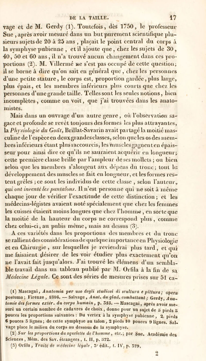 vage et de M. Gerdy (1). Toutefois, tlèâ 1750, le professeur Sue , après avoir mesuré dans un but purement scientifique plu¬ sieurs sujets de 20 à 25 ans , plaçait le point central du corps à la symphyse pubienne , et il ajoute que , tliez les sujets de 30 , 40, 50 et GO ans, il n’a trouvé aucun changement dans ces pro¬ portions (2). M. Villermé ne s’est pas occupé de cette question; il se borne à dire qu’on sait en général que , cliez les personnes d’une petite stature, le corps est, proportion gardée, plus large, plus épais, et les membres inférieurs plus couds cpie chez les personnes d’une grande taille. Telles sont les seules notions, bien incomplètes, comme on voit, que j’ai trouvées dans les anato¬ mistes. Mais dans un ouvrage d’un autre genre, où l’observation sa¬ gace et profonde se revêt toujours des formes les plus attrayantes, la Physiologie du Goût, Brillat-Savarin avait partagé la moitié mas¬ culine de l’espèce en deux grandes classes, selon qucles os des mem¬ bres inférieurs étant plus raccourcis, les muscles gagnent en épais¬ seur pour ainsi dire ce qu’ils ne sauraient acquérir en longueur;, cette première classe brille par l’ampleur de ses mollets ; ou bien selon que les membres s’alongent aux dépens du tronc; tout lu développement des muscles se fait en longueur, et les formes res¬ tent grêles ;ce sont les individus de cette classe , selon l’auteur, qui ont inventé les pantalons. Il n’est personne qui ne soit à même chaque jour de vérifier l’exactitude de cette distinction ; et les médecins-légistes avaient noté spécialement que chez les femmes les cuisses étaient moins longues que chez l’homme , en sorte que la moitié de la hauteur du corps ne correspond plus , comme chez celui-ci, au pubis même, mais au dessus (3). A ces variétés dans les proportions des membres et du tronc se rallient des considérations de quelque importance en Physiologie et en Chirurgie , sur lesquelles je reviendrai plus tard, et qui me faisaient désirer de les voir étudier plus exactement qu’on ne l’avait fait jusqu’alors. J’ai trouvé les élémens cl’un sembla¬ ble travail dans un tableau publié par M. Orfila à la fin de sa Médecine Légale. Ce sont des séries de mesures prises sur 51 ca- (1) Mascagni, Anatomia per uso degli sludiosi di scullura epittura; opéra; postuina; Firenze , 1810. — Salvuge , Anal, du glad. combattant ; Gerdy, Ana¬ tomie des formes extér. du corps humain, p. 518. — Mascagni, apres avoir me¬ suré un certain nombre de cadavres de choix, donne pour un sujet de 5 pieds 5 pouces les proportions suivantes : Du vertex à la symphyse pubienne, 2. pieds 6 pouces 5 lignes ; de cette symphyse au talon, 2 pieds 10 pouces 0 lignes. Sal- vage place le milieu du corps au dessous de la symphyse. (2) Sur les proportions du squelette de l'homme , etc.; par Sue. Académie des Scienees , Mém. des Sav. étrangers , t. II, p. 872. (5) Orfila , TraiU de médecine légale, 3'édit., t. IV, p. 579,