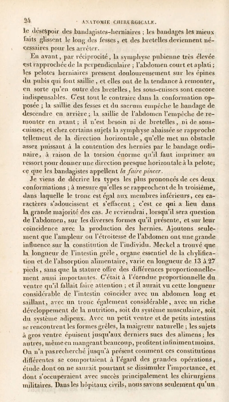 ïe désespoir des bandagistes-lierniaires ; les bandages les mieux laits glissent le long des fesses, et des bretelles deviennent né¬ cessaires pour les arrêter. En avant, par réciprocité , la symphyse pubienne très élevée est rapprochée de la perpendiculaire ; l’abdomen court et aplati ; les pelotes herniaires pressent douloureusement sur les épines du pubis qui font saillie , et elles ont de la tendance à remonter, en sorte qu’en outre des bretelles , les sous-cuisses sont encore indispensables. C’est tout le contraire dans la conformation op¬ posée ; la saillie des fesses et du sacrum empêche le bandage de descendre en arrière ; la saillie de l’abdomen l’empêche de re¬ monter en avant; il n’est besoin ni de bretelles, ni de sous- cuisses; et chez certains sujets la symphyse abaissée se rapproche tellement de la direction horizontale , qu’elle met un obstacle assez puissant à la contention des hernies par le bandage ordi¬ naire, à raison de la torsion énorme qu’il faut imprimer au ressort pour donner une direction presque horizontale à la pelote; ce que les bandagistes appellent la faire pincer. Je viens de décrire les types les plus prononcés de ces deux conformations ; à mesure qu’elles se rapprochent de la troisième, dans laquelle le tronc est égal aux membres inférieurs, ces ca¬ ractères s’adoucissent et s’effacent ; c’est ce qui a lieu dans la grande majorité des cas. Je reviendrai, lorsqu’il sera question de l’abdomen, sur les diverses formes qu’il présente, et sur leur coïncidence avec la production des hernies. Ajoutons seule¬ ment que l’ampleur ou l’étroitesse de l’abdomen ont une grande influence sur la constitution de l’individu. Meckel a trouvé que la longueur de l’intestin grêle, organe essentiel de la chylifica- tion et de l’absorption alimentaire, varie en longueur de 13 à 27 pieds , sans que la stature offre des différences proportionnelle¬ ment aussi importantes. C’était à l’étendue proportionnelle du ventre qu’il fallait faire attention ; et il aurait vu cette longueur considérable de l’intestin coïncider avec un abdomen long et saillant, avec un tronc également considérable, avec un riche développement de la nutrition, soit du système musculaire, soit du système adipeux. Avec un petit ventre et de petits intestins se rencontrent les formes grêles, la maigreur naturelle ; les sujets à gros ventre épuisent jusqu’aux derniers sucs des alimens ; les autres, même en mangeant beaucoup, profitent infinimentmoins. Ou n’a pas recherché jusqu’à présent comment ces constitutions différentes se comportaient à l’égard des grandes opérations, étude dont on ne saurait pourtant se dissimuler l’importance, et dont s’occuperaient avec succès principalement les chirurgiens militaires. Dans les hôpitaux civils, nous savons seulement qu’un
