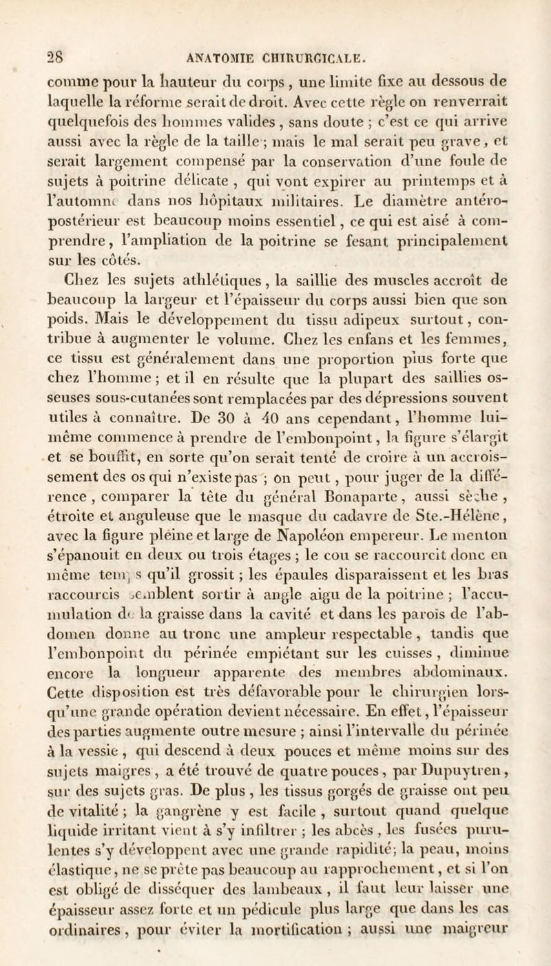 comme pour la hauteur du corps , une limite fixe au dessous de laquelle la réforme serait de droit. Avec cette règle on renverrait quelquefois des hommes valides , sans doute ; c’est ce qui arrive aussi avec la règle de la taille ; mais le mal serait peu grave, et serait largement compensé par la conservation d’une foule de sujets à poitrine délicate , qui vont expirer au printemps et à l’automne dans nos hôpitaux militaires. Le diamètre antéro¬ postérieur est beaucoup moins essentiel, ce qui est aisé à com¬ prendre , l’ampliation de la poitrine se fesant, principalement sur les côtés. Chez les sujets athlétiques, la saillie des muscles accroît de beaucoup la largeur et l’épaisseur du corps aussi bien que son poids. Mais le développement du tissu adipeux surtout, con¬ tribue à augmenter le volume. Chez les enfans et les femmes, ce tissu est généralement dans une proportion plus forte que chez l’homme ; et il en résulte que la plupart des saillies os¬ seuses sous-cutanées sont remplacées par des dépressions souvent utiles à connaître. De 30 à 40 ans cependant, l’homme lui- même commence à prendre de l’embonpoint, la figure s’élargit et se bouffit, en sorte qu’on serait tenté de croire à un accrois¬ sement des os qui n’existe pas ; on peut, pour juger de la diffé¬ rence , comparer la tète du général Bonaparte, aussi sèche , étroite et anguleuse que le masque du cadavre de Ste.-Hélène, avec la figure pleine et large de Napoléon empereur. Le menton s’épanouit en deux ou trois étages ; le cou se raccourcit donc en même tem, s qu’il grossit ; les épaules disparaissent et les bras raccourcis semblent sortir à angle aigu de la poitrine ; l’accu¬ mulation d< la graisse dans la cavité et dans les parois de l’ab¬ domen donne au tronc une ampleur respectable, tandis que l’embonpoint du périnée empiétant sur les cuisses , diminue encore la longueur apparente des membres abdominaux. Cette disposition est très défavorable pour le chirurgien lors¬ qu'une grande opération devient nécessaire. En effet, l’épaisseur des parties augmente outre mesure ; ainsi l’intervalle du périnée à la vessie , qui descend à deux pouces et même moins sur des sujets maigres , a été trouvé de quatre pouces, par Dupuytren, sur des sujets gras. De plus , les tissus gorgés de graisse ont peu de vitalité ; la gangrène y est facile , surtout quand quelque liquide irritant vient à s’y infiltrer ; les abcès , les fusées puru¬ lentes s’y développent avec une grande rapidité; la peau, moins élastique, ne se prête pas beaucoup au rapprochement, et si l’on est obligé de disséquer des lambeaux , il faut leur laisser une épaisseur assez forte et un pédicule plus large que dans les cas ordinaires, pour éviter la mortification ; aussi une maigreur