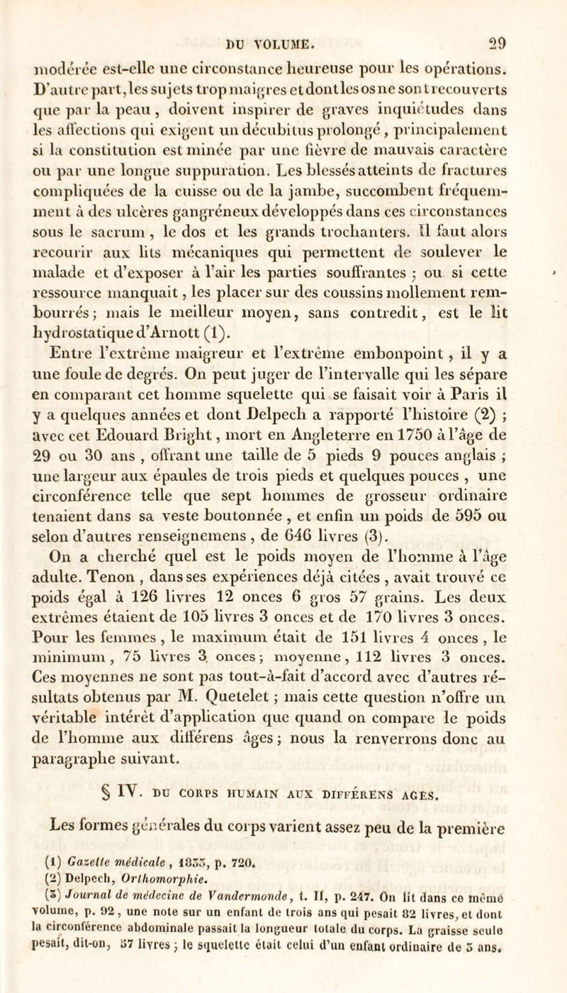 model ée est-elle une circonstance heureuse pour les opérations. D'autre part,les sujets trop maigres et dont les os ne son t recouverts cpie par la peau , doivent inspirer de graves inquiétudes dans les affections qui exigent un décubitus prolongé, principalement si la constitution est minée par une fièvre de mauvais caractère ou par une longue suppuration. Les blessés atteints de fractures compliquées de la cuisse ou de la jambe, succombent fréquem¬ ment à des ulcères gangréneux développés dans ces circonstances sous le sacrum, le dos et les grands trochanters. Il faut alors recourir aux lits mécaniques qui permettent de soulever le malade et d’exposer à l’air les parties souffrantes ; ou si cette ressource manquait, les placer sur des coussins mollement rem¬ bourrés; mais le meilleur moyen, sans contredit, est le lit hydrostatique d’Arnott (1). Entre l’extrême maigreur et l’extrême embonpoint , il y a une foule de degrés. On peut juger de l’intervalle qui les sépare en comparant cet homme squelette qui se faisait voir à Paris il y a quelques années et dont Delpech a rapporté l’histoire (2) ; avec cet Edouard Bright, mort en Angleterre en 1750 à l’âge de 29 ou 30 ans , offrant une taille de 5 pieds 9 pouces anglais ; une largeur aux épaules de trois pieds et quelques pouces , une circonférence telle que sept hommes de grosseur ordinaire tenaient dans sa veste boutonnée , et enfin un poids de 595 ou selon d’autres renseignemens , de G4G livres (3). On a cherché quel est le poids moyen de l’homme à l’âge adulte. Tenon , dans ses expériences déjà citées , avait trouvé ce poids égal à 126 livres 12 onces 6 gros 57 grains. Les deux extrêmes étaient de 105 livres 3 onces et de 170 livres 3 onces. Pour les femmes , le maximum était de 151 livres 4 onces , le minimum, 75 livres 3. onces; moyenne, 112 livres 3 onces. Ces moyennes ne sont pas tout-à-fait d’accord avec d’autres ré¬ sultats obtenus par M. Quetelet ; mais cette question n’offre un véritable intérêt d’application que quand on compare le poids de l’homme aux différens âges ; nous la renverrons donc au paragraphe suivant. § IV. DU CORPS HUMAIN AUX DIFFERENS AGES. Les formes générales du corps varient assez peu de la première (1) Gazelle médicale , 1835, p. 720. (2) Delpech, Orlhomorphie. (3) Journal de médecine de Vandermonde, t. Il, p. 217. On lil dans ce même volume, p. 92, une note sur un enfant de trois ans qui pesait 82 livres, et dont la circonférence abdominale passait la longueur totale du corps. La graisse seule pesait, dit-on, 37 livres ; le squelette était celui d’un enfant ordinaire de 5 ans.