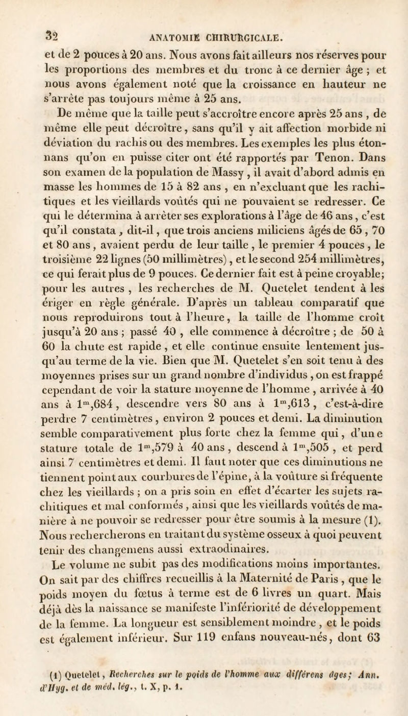 et de 2 pouces à 20 ans. Nous avons fait ailleurs nos réserves pour les proportions des membres et du tronc à ce dernier âge ; et nous avons également noté que la croissance en hauteur ne s’arrête pas toujours même à 25 ans. De même que la taille peut s’accroître encore après 25 ans , de même elle peut décroître, sans qu’il y ait affection morbide ni déviation du rachis ou des membres. Les exemples les plus éton- nans qu’on en puisse citer ont été rapportés par Tenon. Dans son examen de la population de Massy , il avait d’abord admis en masse les hommes de 15 à 82 ans , en n’excluant que les rachi¬ tiques et les vieillards voûtés qui ne pouvaient se redresser. Ce qui le détermina à arrêter ses explorations à l’âge de 46 ans, c’est qu’il constata , dit-il, que trois anciens miliciens âgés de 65,70 et 80 ans, avaient perdu de leur taille , le premier 4 pouces , le troisième 22 lignes (50 millimètres), et le second 254 millimètres, ce qui ferait plus de 9 pouces. Ce dernier fait est à peine croyable; pour les autres , les recherches de M. Quetelet tendent à les ériger en règle générale. D’après un tableau comparatif que nous reproduirons tout à l’heure, la taille de l’homme croît jusqu’à 20 ans ; passé 40 , elle commence à décroître ; de 50 à 60 la chute est rapide , et elle continue ensuite lentement jus¬ qu’au terme de la vie. Bien que M. Quetelet s’en soit tenu à des moyennes prises sur un grand nombre d’individus , on est frappé cependant de voir la stature moyenne de l’homme , arrivée à 40 ans à lm,GS4 , descendre vers 80 ans à lm,6l3 , c’est-à-dire perdre 7 centimètres, environ 2 pouces et demi. La diminution semble comparativement plus forte chez la femme qui, d’un e stature totale de lm,579 à 40 ans , descend à lm,505 , et perd ainsi 7 centimètres et demi. Il faut noter que ces diminutions ne tiennent point aux courbures de l’épine, à la voùture si fréquente chez les vieillards ; on a pris soin en effet d’écarter les sujets ra¬ chitiques et mal conformés , ainsi que les vieillards voûtés de ma¬ nière à ne pouvoir se redresser pour être soumis à la mesure (1). Nous rechercherons en traitant du système osseux à quoi peuvent tenir des cliangemens aussi extraodinaires. Le volume ne subit pas des modifications moins importantes. On sait par des chiffres recueillis à la Maternité de Paris , que le poids moyen du fœtus à terme est de 6 livres un quart. Mais déjà dès la naissance se manifeste l’infériorité de développement de la femme. La longueur est sensiblement moindre , et le poids est également inférieur. Sur 119 enfans nouveau-nés, dont 63 (l) Quetelet, Recherches sur le poids de l'homme auoc différens âges; Ann. d’Ilyg. et de mcd. lég., t. X, p. I.