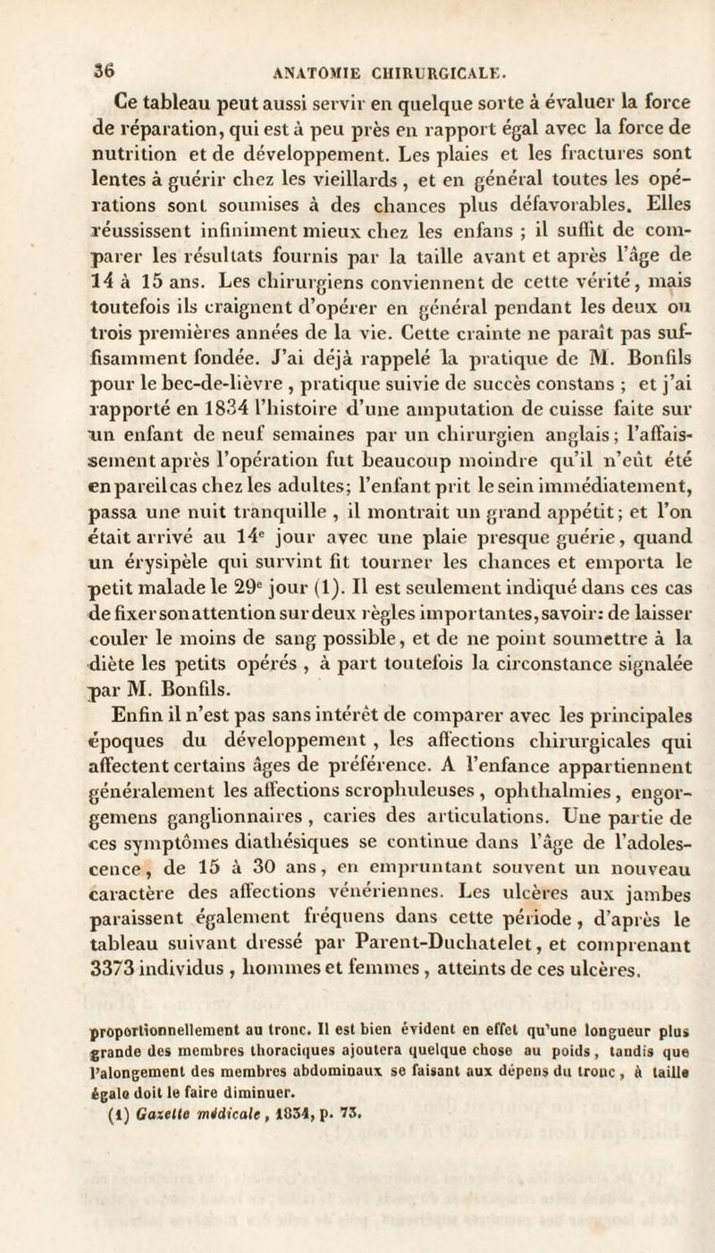 Ce tableau peut aussi servir en quelque sorte à évaluer la force de réparation, qui est à peu près en rapport égal avec la force de nutrition et de développement. Les plaies et les fractures sont lentes à guérir chez les vieillards , et en général toutes les opé¬ rations sont soumises à des chances plus défavorables. Elles réussissent infiniment mieux chez les enfans ; il suffit de com¬ parer les résultats fournis par la taille avant et après l’âge de 14 à 15 ans. Les chirurgiens conviennent de cette vérité, mais toutefois ils craignent d’opérer en général pendant les deux ou trois premières années de la vie. Cette crainte ne paraît pas suf¬ fisamment fondée. J’ai déjà rappelé la pratique de M. Bonfils pour le bec-de-lièvre , pratique suivie de succès constans ; et j’ai rapporté en 1834 l’histoire d’une amputation de cuisse faite sur un enfant de neuf semaines par un chirurgien anglais ; l’affais¬ sement après l’opération fut beaucoup moindre qu’il n’eût été en pareil cas chez les adultes; l’enfant prit le sein immédiatement, passa une nuit tranquille , il montrait un grand appétit; et l’on était arrivé au 14e jour avec une plaie presque guérie, quand un érysipèle qui survint fit tourner les chances et emporta le petit malade le 29e jour (1). Il est seulement indiqué dans ces cas de fixer son attention sur deux règles importantes, savoir: de laisser couler le moins de sang possible, et de ne point soumettre à la diète les petits opérés , à part toutefois la circonstance signalée par M. Bonfils. Enfin il n’est pas sans intérêt de comparer avec les principales époques du développement , les affections chirurgicales qui affectent certains âges de préférence. A l’enfance appartiennent généralement les affections scrophuleuses , ophthahnies, engor- gemens ganglionnaires, caries des articulations. Une partie de ces symptômes diatliésiques se continue dans l’âge de l’adoles¬ cence, de 15 à 30 ans, en empruntant souvent un nouveau caractère des affections vénériennes. Les ulcères aux jambes paraissent également fréquens dans cette période, d’après le tableau suivant dressé par Parent-Duchatelet, et comprenant 3373 individus , hommes et femmes , atteints de ces ulcères. proportionnellement au tronc. Il est bien évident en effet qu’une longueur plus grande des membres thoraciques ajoutera quelque chose au poids, tandis que l’alongement des membres abdominaux se faisant aux dépens du troue, à taille égale doit le faire diminuer. (t) Gazelle médicale, 1034, p. 73.