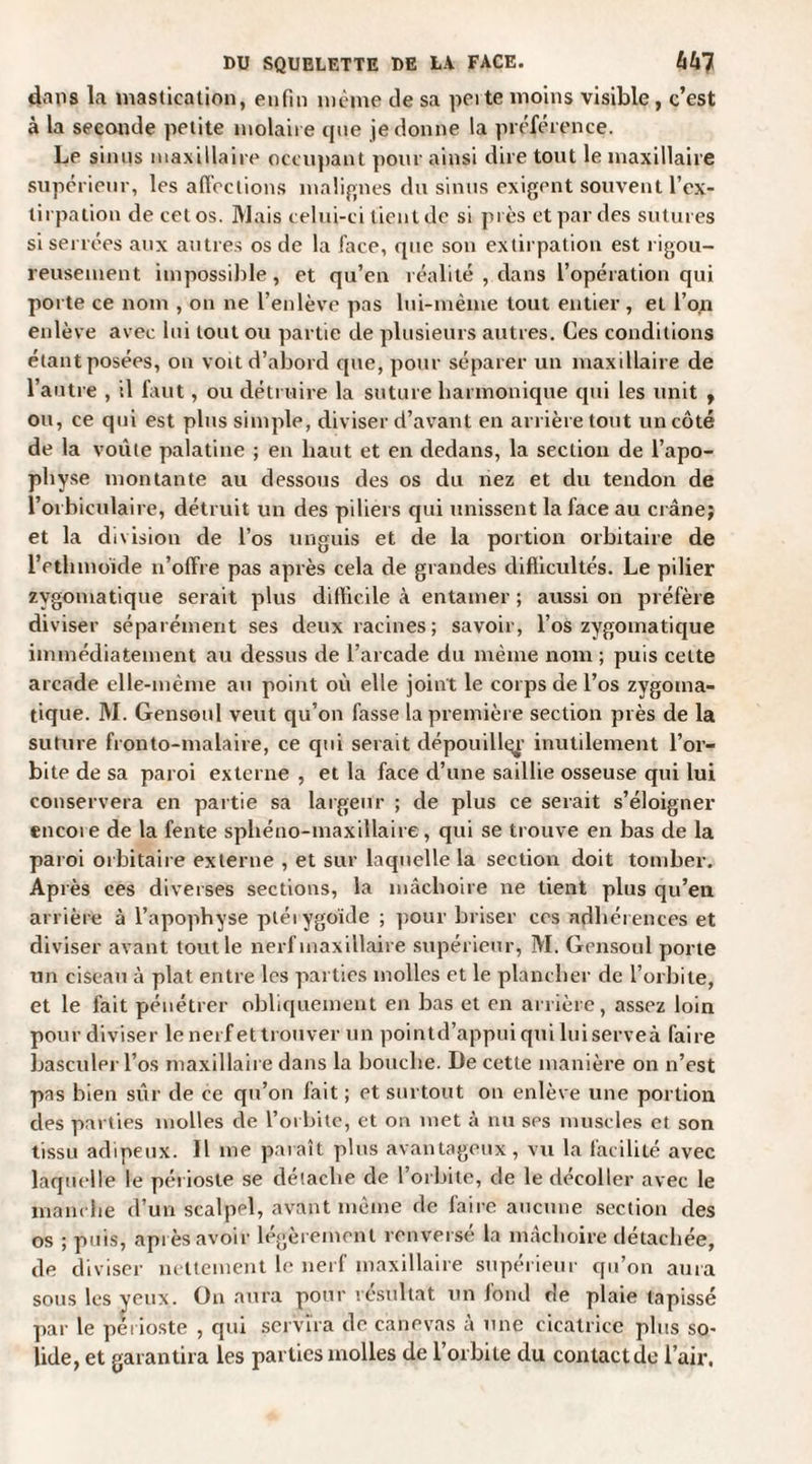 dans la mastication, enfin même de sa peite moins visible , c’est à la seconde petite molaire que je donne la préférence. Le sinus maxillaire occupant pour ainsi dire tout le maxillaire supérieur, les affections malignes du sinus exigent souvent l’ex¬ tirpation de cet os. Mais celui-ci tient de si près et par des sutures si serrées aux autres os de la face, que son extirpation est rigou¬ reusement impossible, et qu’en réalité , dans l’opération qui porte ce nom , on ne l’enlève pas lui-même tout entier, et l’on enlève avec lui tout ou partie de plusieurs autres. Ces conditions étant posées, on voit d’abord que, pour séparer un maxillaire de l’autre , il faut, ou détruire la suture harmonique qui les unit , ou, ce qui est plus simple, diviser d’avant en arrière tout un côté de la voûte palatine ; en haut et en dedans, la section de l’apo¬ physe montante au dessous des os du nez et du tendon de l’orhiculaire, détruit un des piliers qui unissent la face au crâne; et la division de l’os unguis et de la portion orbitaire de l’ethmoide n’offre pas après cela de grandes difficultés. Le pilier zygomatique serait plus difficile à entamer ; aussi on préfère diviser séparément ses deux racines; savoir, l’os zygomatique immédiatement au dessus de l’arcade du même nom ; puis cette arcade elle-même au point où elle joint le corps de l’os zygoma¬ tique. M. Gensoul veut qu’on fasse la première section près de la suture fronto-malaire, ce qui serait dépouiller inutilement l’or¬ bite de sa paroi externe , et la face d’une saillie osseuse qui lui conservera en partie sa largeur ; de plus ce serait s’éloigner encoie de la fente sphéno-maxillaire, qui se trouve en bas de la paroi orbitaire externe , et sur laquelle la section doit tomber. Après ces diverses sections, la mâchoire ne tient plus qu’en arrière à l’apophyse ptéiygoide ; pour briser ces adhérences et diviser avant tout le nerf maxillaire supérieur, M. Gensoul porte un ciseau à plat entre les parties molles et le plancher de l’orbite, et le fait pénétrer obliquement en bas et en arrière, assez loin pour diviser lenerfettrouver un pointd’appuiquiluiserveà faire basculer l’os maxillaire dans la bouche. De cette manière on n’est pas bien sûr de ce qu’on fait ; et surtout on enlève une portion des parties molles de l’orbite, et on met à nu ses muscles et son tissu adipeux. Il me paraît plus avantageux, vu la facilité avec laquelle le périoste se détache de l’orbite, de le décoller avec le manche d’un scalpel, avant même de faire aucune section des os ; puis, après avoir légèrement renversé la mâchoire détachée, de diviser nettement le nerf maxillaire supérieur qu’on aura sous les yeux. On aura pour résultat un fond de plaie tapissé par le périoste , qui servira de canevas à une cicatrice plus so¬ lide, et garantira les parties molles de l’orbite du contactée l’air,