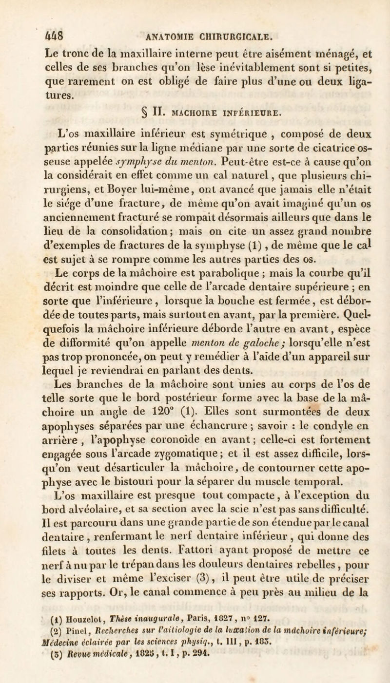 Le tronc de la maxillaire interne peut être aisément ménagé, et celles de ses branches qu’on lèse inévitablement sont si petites, que rarement on est obligé de faire plus d’une ou deux liga¬ tures. § II. MACHOIRE INFÉRIEURE. L’os maxillaire inférieur est symétrique , composé de deux parties réunies sur la ligne médiane par une sorte de cicatrice os¬ seuse appelée symphyse du menton. Peut-être est-ce à cause qu’on la considérait en effet comme un cal naturel, que plusieurs chi¬ rurgiens, et Boyer lui-même, ont avancé que jamais elle n’était le siège d’une fracture, de même qu’on avait imaginé qu’un os anciennement fracturé se rompait désormais ailleurs que dans le lieu de la consolidation ; mais on cite un assez grand nombre d’exemples de fractures de la symphyse (1), de même que le cal est sujet à se rompre comme les autres parties des os. Le corps de la mâchoire est parabolique ; mais la courbe qu’il décrit est moindre que celle de l’arcade dentaire supérieure ; en sorte que l’inférieure , lorsque la bouche est fermée, est débor¬ dée de toutes parts, mais surtout en avant, par la première. Quel¬ quefois la mâchoire inférieure déborde l’autre en avant, espèce de difformité qu’on appelle menton de galoche ; lorsqu’elle n’est pas trop prononcée, on peut y remédier à l’aide d’un appareil sur lequel je reviendrai en parlant des dents. Les branches de la mâchoire sont unies au corps de l’os de telle sorte que le bord postérieur forme avec la base de la mâ¬ choire un angle de 120“ (1). Elles sont surmontées de deux apophyses séparées par une échancrure ; savoir : le condyle en arrière , l’apophyse coronoïde en avant ; celle-ci est fortement engagée sous l’arcade zygomatique ; et il est assez difficile, lors¬ qu’on veut désarticuler la mâchoire, de contourner cette apo¬ physe avec le bistouri pour la séparer du muscle temporal. L’os maxillaire est presque tout compacte , à l’exception du bord alvéolaire, et sa section avec la scie n’est pas sans difficulté. Il est parcouru dans une grande partie de son étendue par le canal dentaire , renfermant le nerf dentaire inférieur , qui donne des filets à toutes les dents. Fattori ayant proposé de mettre ce nerf à nu par le trépan dans les douleurs dentaires rebelles, pour le diviser et même l’exciser (3), il peut être utile de préciser ses rapports. Or, le canal commence à peu près au milieu de la (1) Uouzelot, Thèse inaugurale, Paris, IÜ27, n> 127. (2) Pinel, Recherches sur l’aitiologic de la luxation de la mâchoire inférieure; Médecine éclairée par les sciences physiq., t. 111, p. 183. (3) Revue médicale, 1823,1.1, p. 294.