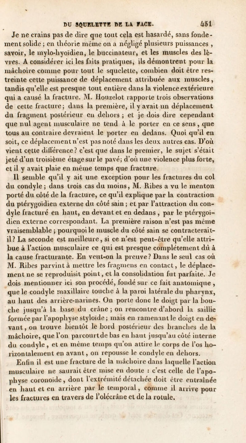Je ne crains pas de dire que tout cela est hasardé, sans fonde¬ ment solide ; en théorie même on a négligé plusieurs puissances , savoir, le mylo-liyoïdien, le buccinateur, et les muscles des lè¬ vres. A considérer ici les faits pratiques, ils démontrent pour la mâchoire comme pour tout le squelette, combien doit être res¬ treinte cette puissance de déplacement attribuée aux muscles, tandis qu’elle est presque tout entière dans la violence extérieure qui a causé la fracture. M. Houzelot rapporte trois observations de cette fracture; dans la première, il y avait un déplacement du fragment postérieur en dehors ; et je dois dire cependant que nul agent musculaire ne tend à le porter en ce sens , que tous au contraire devraient le porter en dedans. Quoi qu’il en soit, ce déplacement n’est pas noté dans les deux autres cas. D’où vient cette différence? c’est que dans le premier, le sujet s’était jeté d’un troisième étage sur le pavé; d’où une violence plus forte, et il y avait plaie en même temps que fracture. 11 semble qu’il y ait une exception pour les fractures du col du condyle ; dans trois cas du moins, M. Ribes a vu le menton porté du côté de la fracture, ce qu’il explique par la contraction du ptérygoïdien externe du côté sain ; et par l’attraction du con¬ dyle fracturé en haut, en devant et en dedans , par le ptérygoï¬ dien externe correspondant. La première raison n’est pas même vraisemblable ; pourquoi le muscle du côté sain se contracterait- il? La seconde est meilleure, si ce n’est peut-être qu’elle attri¬ bue à l’action musculaire ce qui est presque complètement dû à la cause fracturante. En veut-on la preuve? Dans le seul cas où M. Ribes parvint à mettre les fragmens en contact, le déplace¬ ment ne se reproduisit point, et la consolidation fut parfaite. Je dois mentionner ici son procédé, fondé sur ce fait anatomique , que le condyle maxillaire touche à la paroi latérale du pharynx, au haut des arrière-narines. On porte donc le doigt par la bou¬ che jusqu’à la base du crâne ; on rencontre d’abord la saillie formée par l’apopbyse styloïde ; mais en ramenant le doigt en de¬ vant , on trouve bientôt le bord postérieur des branches de la mâchoire, que l’on parcourtde bas en haut jusqu’au côté interne du condyle , et en même temps qu’on attire le corps de l’os ho¬ rizontalement en avant, on repousse le condyle en dehors. Enfin il est une fracture de la mâchoire dans laquelle l’action musculaire ne saurait être mise en doute : c’est celle de l’apo¬ physe coronoide, dont l’extrémité détachée doit être entraînée en haut et eu arrière par le temporal, comme il arrive poul¬ ies fractures en travers de l’olécrâne et de la rotule.