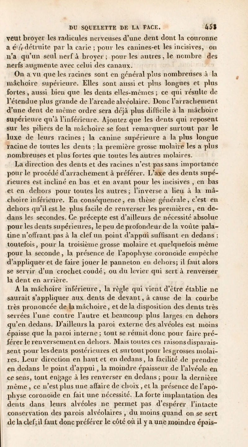 veut broyer les radicules nerveuses d’une dent dont la couronne a ê ùdétruite par la carie ; pour les canines-et les incisives, on n’a qu’un seul nerf à broyer; pour les autres, le nombre des nerfs augmente avec celui des canaux. On a vu que les racines sont en général plus nombreuses à la mâchoire supérieure. Elles sont aussi et plus longues et plus fortes , aussi bien que les dents elles-mêmes ; ce qui résulte de l’étendue plus grande de l’arcade alvéolaire. Donc l’arrachement d’une dent de même ordre sera déjà plus difficile à la mâchoire supérieure qu’à l’inférieure. Ajoutez que les dents qui reposent sur les piliers de la mâchoire se font remarquer surtout par le luxe de leurs racines ; la canine supérieure a la plus longue racine de toutes les dents ; la première grosse molaire les a plus nombreuses et plus fortes que toutes les autres molaires. La direction des dents et des racines n’est pas sans importance pour le procédé d’arrachement à préférer. L’axe des dents supé¬ rieures est incliné en bas et en avant pour les incisives , en bas et en dehors pour toutes les autres ; l’inverse a lieu à la mâ¬ choire inférieure. En conséquence, en thèse générale, c’est en dehors qu’il est le plus facile de renverser les premières, en de¬ dans les secondes. Ce précepte est d’ailleurs de nécessité absolue pour les dents supérieures, le peu de profondeur de la voûte pala¬ tine n’offrant pas à la clef un point d’appui suffisant en dedans ; toutefois, pour la troisième grosse molaire et quelquefois même pour la seconde, la présence de l’apophyse coronoïde empêche d’appliquer et de faire jouer le panneton en dehors; il faut alors se servir d’un crochet coudé, ou du levier qui sert à renverser la dent en arrière. A la mâchoire inférieure, la règle qui vient d’être établie ne saurait s’appliquer aux dents de devant, à cause de la courbe très prononcée de la mâchoire, et de la disposition des dents très serrées l’une contre l’autre et beaucoup plus larges en dehors qu’en dedans. D’ailleurs la paroi externe des alvéoles est moins épaisse que la paroi interne ; tout se réunit donc pour faire pré¬ férer le renversement en dehors. Mais toutes ces raisons disparais¬ sent pour lesdenls postérieures et surtout pour lesgrosses molai¬ res. Leur direction en haut et en dedans, la facilité de prendre en dedans le point d’appui , la moindre épaisseur de l’alvéole en ce sens, tout engage à les renverser en dedans ; pour la dernière même , ce n’est plus une affaire de choix, et la présence de l’apo¬ physe coronoide en fait une nécessité. La forte implantation des dents dans leurs alvéoles ne permet pas d’espérer l’intacte conservation des parois alvéolaires , du moins quand on se sert de la clef; il faut donc préférer le côte où il y a une moindre épais-