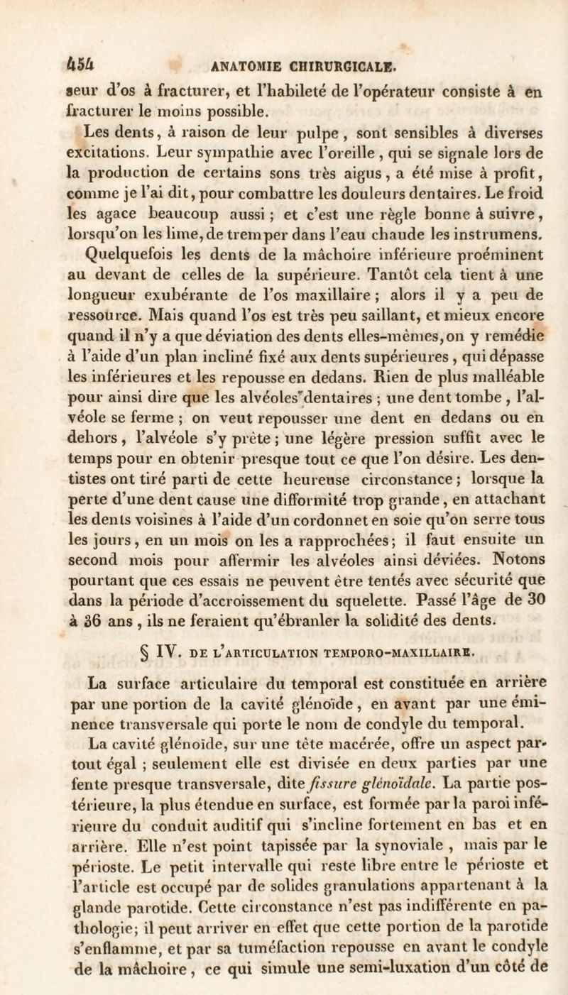 seur d’os à fracturer, et l’habileté de l’opérateur consiste à en fracturer le moins possible. Les dents, à raison de leur pulpe , sont sensibles à diverses excitations. Leur sympathie avec l’oreille , qui se signale lors de la production de certains sons très aigus, a été mise à profit, comme je l’ai dit, pour combattre les douleurs dentaires. Le froid les agace beaucoup aussi ; et c’est une règle bonne à suivre, lorsqu’on les lime, de tremper dans l’eau chaude les instrumens. Quelquefois les dents de la mâchoire inférieure proéminent au devant de celles de la supérieure. Tantôt cela tient à une longueur exubérante de l’os maxillaire ; alors il y a peu de ressource. Mais quand l’os est très peu saillant, et mieux encore quand il n’y a que déviation des dents elles-mêmes, on y remédie à l’aide d’un plan incliné fixé aux dents supérieures , qui dépasse les inférieures et les repousse en dedans. Rien de plus malléable pour ainsi dire que les alvéolesTlentaires ; une dent tombe , l’al¬ véole se ferme ; on veut repousser une dent en dedans ou en dehors, l’alvéole s’y prête ; une légère pression suffit avec le temps pour en obtenir presque tout ce que l’on désire. Les den¬ tistes ont tiré parti de cette heureuse circonstance ; lorsque la perte d’une dent cause une difformité trop grande, en attachant les dents voisines à l’aide d’un cordonnet en soie qu’on serre tous les jours, en un mois on les a rapprochées; il faut ensuite un second mois pour affermir les alvéoles ainsi déviées. Notons pourtant que ces essais ne peuvent être tentés avec sécurité que dans la période d’accroissement du squelette. Passé l’âge de 30 à 36 ans , ils ne feraient qu’ébranler la solidité des dents. § IY. de l’articulation temporo-maxillaire. La surface articulaire du temporal est constituée en arrière par une portion de la cavité glénoide, en avant par une émi¬ nence transversale qui porte le nom de condyle du temporal. La cavité glénoide, sur une tête macérée, offre un aspect par¬ tout égal ; seulement elle est divisée en deux parties par une fente presque transversale, dite fissure glcno'idalc. La partie pos¬ térieure, la plus étendue en surface, est formée par la paroi infé¬ rieure du conduit auditif qui s’incline fortement en bas et en arrière. Elle n’est point tapissée par la synoviale , mais par le périoste. Le petit intervalle qui reste libre entre le périoste et l’article est occupé par de solides granulations appartenant à la glande parotide. Cette circonstance n’est pas indifférente en pa¬ thologie; il peut arriver en effet que cette portion de la parotide s’enflamme, et par sa tuméfaction repousse en avant le condyle de la mâchoire , ce qui simule une semi-luxation d’un côté de