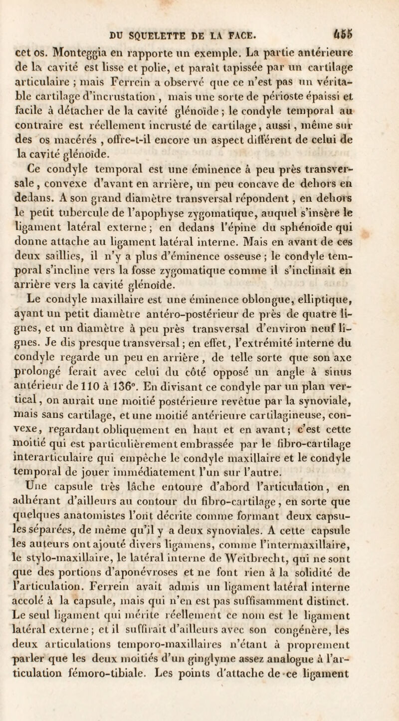 cet os. Monteggia en rapporte un exemple. La partie antérieure de la cavité est lisse et polie, et paraît tapissée par un cartilage articulaire ; mais Ferrcin a observé que ce n’est pas un vérita¬ ble cartilage d’incrustation , mais une sorte de périoste épaissi et facile à détacher de la cavité glénoïde ; le condyle temporal au contraire est réellement incrusté de cartilage, aussi, même sui¬ des os macérés , offre-t-il encore un aspect différent de celui de la cavité glénoïde. Ce condyle temporal est une éminence à peu près transver¬ sale , convexe d’avant en arrière, un peu concave de dehors en dedans. A son grand diamètre transversal répondent, en dehors le petit tubercule de l’apophyse zygomatique, auquel s’insère le ligament latéral externe ; en dedans l’épine du sphénoïde qui donne attache au ligament latéral interne. Mais en avant de ces deux saillies, il n’y a plus d’éminence osseuse ; le condyle tem¬ poral s’incline vers la fosse zygomatique comme il s’inclinait en arrière vers la cavité glénoïde. Le condyle maxillaire est une éminence oblongue, elliptique, ayant un petit diamètre antéro-postérieur de près de quatre li¬ gnes, et un diamètre à peu près transversal d’environ neuf li¬ gnes. Je dis presque transversal ; en effet, l’extrémité interne du condyle regarde un peu en arrière , de telle sorte que son axe prolongé ferait avec celui du côté opposé un angle à sinus anterieur de 110 à 136°. En divisant ce condyle par un plan ver¬ tical , on aurait une moitié postérieure revêtue par la synoviale, mais sans cartilage, et une moitié antérieure cartilagineuse, con¬ vexe, regardant obliquement en haut et en avant; c’est cette moitié qui est particulièrement embrassée par le fibro-cartilage interarticulaire qui empêche le condyle maxillaire et le condyle temporal de jouer immédiatement l’un sur l’autre. Une capsule très lâche entoure d’abord l’articulation, en adhérant d’ailleurs au contour du fibro-cartilage, en sorte que quelques anatomistes l’oiit décrite comme formant deux capsu¬ les séparées, de même qu’il y a deux synoviales. A cette capsule les auteurs ont ajouté divers ligamens, comme l’intermaxillaire, le stylo-maxillaire, le latéral interne de Weitbrecht, qui ne sont que des portions d’aponévroses et ne font rien à la solidité de l’articulation. Ferrein avait admis un ligament latéral interne accolé à la capsule, mais qui n’en est pas suffisamment distinct. Le seul ligament qui mérite réellement ce nom est le ligament latéral externe ; et il suffirait d’ailleurs avec son congénère, les deux articulations temporo-maxillaires n’étant à proprement parler que les deux moitiés d’un ginglyme assez analogue à l’ar¬ ticulation fémoro-tibiale. Les points d’attache de-ce ligament