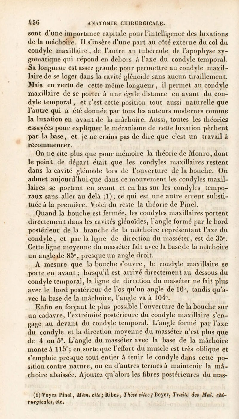 sont d’une importance capitale pour l’intelligence des luxations de la mâchoire. II s’insère d’une part au côté externe du col du condyle maxillaire , de l’autre au tubercule de l’apophyse zy¬ gomatique qui répond en dehors à l’axe du condyle temporal. Sa longueur est assez grande pour permettre au condyle maxil¬ laire de se loger dans la cavité glénoide sans aucun tiraillement. Mais en vertu de cette même longueur, il permet au condyle maxillaire de se porter à une égale distance en avant du con¬ dyle temporal, et c’est cette position tout aussi naturelle que l’autre qui a été donnée par tous les auteurs modernes comme la luxation en avant de la mâchoire. Aussi, toutes les théories essayées pour expliquer le mécanisme de cette luxation pèchent par la base, et je ne crains pas de dire que c’est un travail à recommencer. On ne cite plus que pour mémoire la théorie de Monro, dont le point de départ était que les condyles maxillaires restent dans la cavité glénoide lors de l’ouverture de la bouche. On admet aujourd’hui que dans ce mouvement les condyles maxil¬ laires se portent en avant et en bas sur les condyles tempo¬ raux sans aller au delà (1) ; ce qui est une autre erreur substi¬ tuée à la première. Voici du reste la théorie de Pinel. Quand la bouche est fermée, les condyles maxillaires portent directement dans les cavités glénoïdes, l’angle formé par le bord postérieur de la branche de la mâchoire représentant l’axe du condyle , et par la ligne de direction du massé ter, est de 35°. Cette ligne moyenne du massé ter fait avec la base de la mâchoire un angle de 85°, presque un angle droit. A mesure que la bouche s’ouvre, le condyle maxillaire se porte en avant ; lorsqu’il est arrivé directement au dessous du condyle temporal, la ligne de direction du massé ter ne fait plus avec le bord postérieur de l’os qu’un angle de 16°, tandis qu’a¬ vec la base de la mâchoire, l’angle va à 104°. Enfin en forçant le plus possible l’ouverture de la bouche sur un cadavre, l’extrémité postérieure du condyle maxillaire s’en¬ gage au devant du condyle temporal. L’angle formé par l’axe du condyle et la direction moyenne du masséter n’est plus que de 4 ou 5°. L’angle du masséter avec la base de la mâchoire monte à 115°; en sorte que l’effort du muscle est très oblique et s’emploie presque tout entier à tenir le condyle dans cette po¬ sition contre nature, ou en d’autres termes à maintenir la mâ¬ choire abaissée. Ajoutez qu’alors les fibres postérieures du mas- (I) Voyez Pinel, Mém. cité,' Ribcs, Thèse citée; Boyer, Traité des Mal. chi¬ rurgicales, etc.