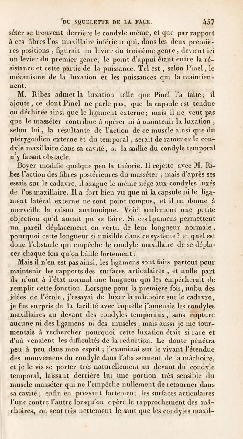 séter se trouvent derrière le condyle même, et que par rapport à ces fibres l’os maxillaire inférieur qui, dans les deux premiè¬ res positions , figurait un levier du troisième genre , devient ici un levier du premier genre, le point d’appui étant entre la ré¬ sistance et cette partie de la puissance. Tel est , selon Pinel, le mécanisme de la luxation et les puissances qui la maintien¬ nent. M. Ribes admet la luxation telle cpie Pinel l’a faite ; il ajoute, ce dont Pinel ne parle pas, que la capsule est tendue ou déchirée ainsi que le ligament externe ; mais il ne veut pas que le masséter contribue à opérer ni à maintenir la luxation ; selon lui, la résultante de l’action de ce muscle ainsi que du ptérygoïdien externe et du temporal , serait de ramener le con¬ dyle maxillaire dans sa cavité, si la saillie du condyle temporal n’y faisait obstacle. Boyer modifie quelque peu la théorie. Il rejette avec M. Ri¬ bes l’action des fibres postérieures du masséter ; mais d’après ses essais sur le cadavre, il assigne le même siège aux condyles luxés de l’os maxillaire. Il a fort bien vu que ni la capsule ni le liga¬ ment latéral externe ne sont point rompus, et il en donne à merveille la raison anatomique. Yoici seulement une petite objection qu’il aurait pu se faire. Si ces ligamens permettent un pareil déplacement en vertu de leur longueur normale, pourquoi cette longueur si nuisible dans ce système? et quel est donc l’obstacle qui empêche le condyle maxillaire de se dépla¬ cer chaque fois qu’on bâille fortement? Mais il n’en est pas ainsi; les ligamens sont faits partout pour maintenir les rapports des surfaces articulaires , et nulle part ils n’ont à l’état normal une longueur qui les empêcherait de remplir cette fonction. Lorsque pour la première fois, imbu des idées de l’école , j’essayai de luxer la mâchoire sur le cadavre, je fus surpris de la facilité avec laquelle j’amenais les condyles maxillaires au devant des condyles temporaux, sans rupture aucune ni des ligamens ni des muscles ; mais aussi je me tour¬ mentais à rechercher pourquoi cette luxation était si rare et d’où venaient les difficultés de la réduction. Le doute pénétra peu à peu dans mon esprit ; j’examinai sur le vivant l’étendue des mouvemens du condyle dans l’abaissement de la mâchoire, et je le vis se porter très naturellement au devant du condyle temporal, laissant derrière lui une portion très sensible du muscle masséter qui ne l’empêche nullement de retourner dans sa cavité ; enfin en pressant fortement les surfaces articulaires l’une contre l’autre lorsqu’on opère le rapprochement des mâ¬ choires, on sent très nettement le saut que les condyles maxil-