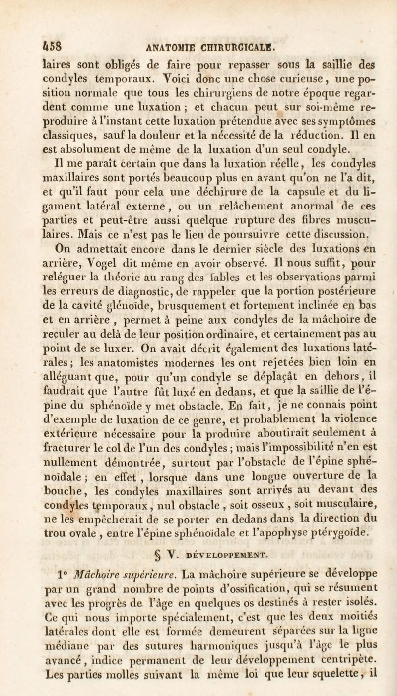 laires sont obligés de faire pour repasser sous la saillie des condyles temporaux. Yoici donc une chose curieuse, une po¬ sition normale que tous les chirurgiens de notre époque regar¬ dent comme une luxation ; et chacun peut sur soi-même re¬ produire à l’instant cette luxation prétendue avec ses symptômes classiques, sauf la douleur et la nécessité de la réduction. lien est absolument de même de la luxation d’un seul condyle. Il me paraît certain que dans la luxation réelle, les condyles maxillaires sont portés beaucoup plus en avant qu’on ne l’a dit, et qu’il faut pour cela une déchirure de la capsule et du li¬ gament latéral externe , ou un relâchement anormal de ces parties et peut-être aussi quelque rupture des fibres muscu- lai res. Mais ce n’est pas le lieu de poursuivre cette discussion. On admettait encore dans le dernier siècle des luxations en arrière, Yogel dit même en avoir observé. Il nous suffit, pour reléguer la théorie au rang des fables et les observations parmi les erreurs de diagnostic, de rappeler que la portion postérieure de la cavité glénoide, brusquement et fortement inclinée en bas et en arrière , permet à peine aux condyles de la mâchoire de reculer au delà de leur position ordinaire, et certainement pas au point de se luxer. On avait décrit également des luxations laté¬ rales ; les anatomistes modernes les ont rejetées bien loin en alléguant que, pour qu’un condyle se déplaçât en dehors, il faudrait que l’autre fût luxé en dedans, et que la saillie de l’é¬ pine du sphénoïde y met obstacle. En fait, je ne connais point d’exemple de luxation de ce genre, et probablement la violence extérieure nécessaire pour la produire aboutirait seulement à fracturer le col de l’un des condyles ; mais l’impossibilité n’en est nullement démontrée, surtout par l’obstacle de 1 épine sphé¬ noïdale ; en effet , lorsque dans une longue ouverture de la bouche, les condyles maxillaires sont arrives au devant des condyles temporaux, nul obstacle , soit osseux , soit musculaire, ne les empêcherait de se porter en dedans dans la direction du trou ovale , entre l’épine sphénoïdale et l’apophyse ptérygoide. § Y. DÉVELOPPEMENT. 1° Mâchoire supérieure. La mâchoire supérieure se développe par un grand nombre de points d’ossification, qui se résument avec les progrès de l’âge en quelques os destinés à rester isolés. Ce qui nous importe spécialement, c’est que les deux moitiés latérales dont elle est formée demeurent séparées sur la ligne médiane par des sutures harmoniques jusqu’à l’âge le plus avancé, indice permanent de leur développement centripète. Les parties molles suivant la même loi que leur squelette, il