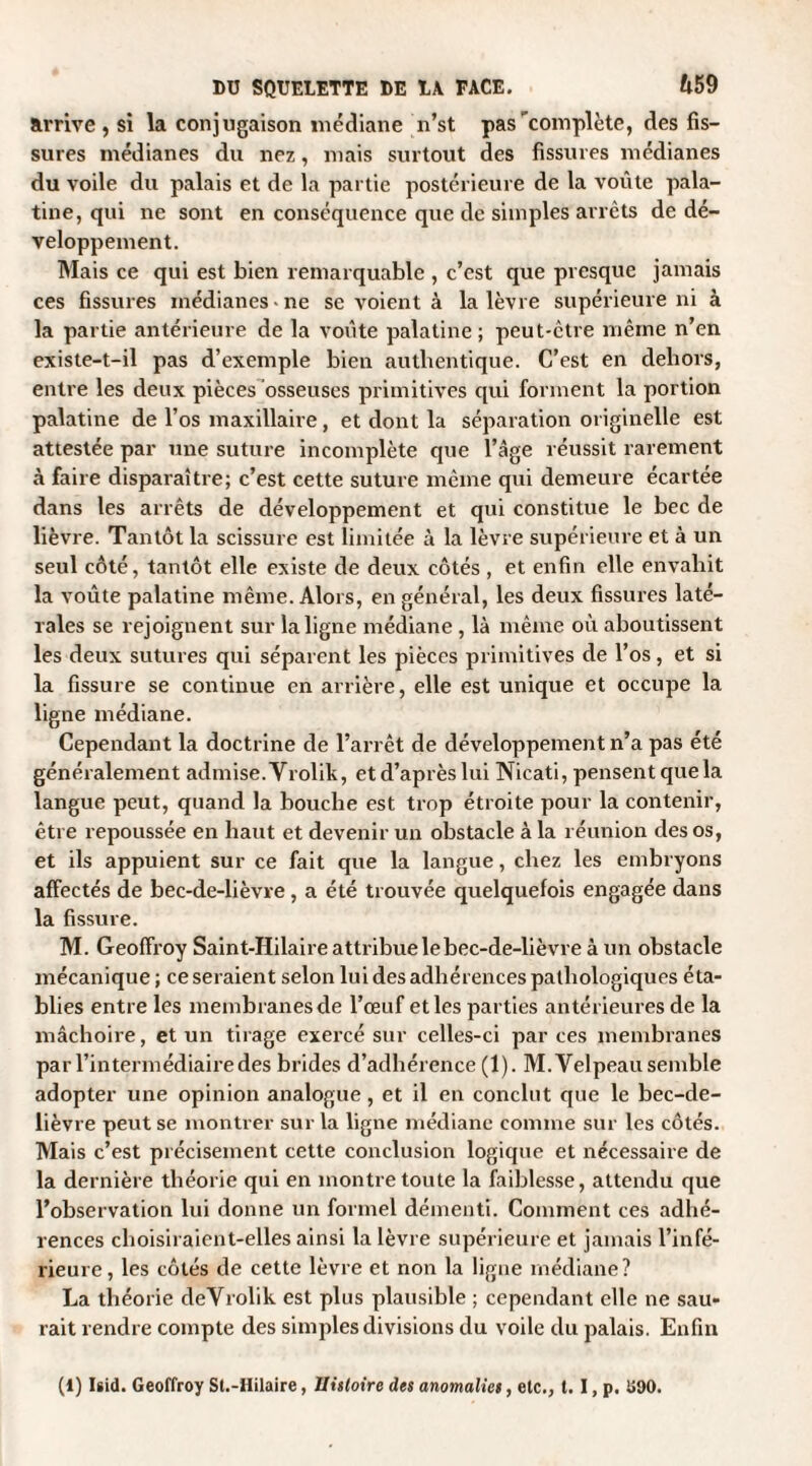arrive , si la conjugaison médiane n’st pas complète, des fis¬ sures médianes du nez, mais surtout des fissures médianes du voile du palais et de la partie postérieure de la voûte pala¬ tine, qui ne sont en conséquence que de simples arrêts de dé¬ veloppement. Mais ce qui est bien remarquable , c’est que presque jamais ces fissures médianes-ne se voient à la lèvre supérieure ni à la partie antérieure de la voûte palatine; peut-être même n’en existe-t-il pas d’exemple bien authentique. C'est en dehors, entre les deux pièces osseuses primitives qui forment la portion palatine de l’os maxillaire, et dont la séparation originelle est attestée par une suture incomplète que l’âge réussit rarement à faire disparaître; c’est cette suture même qui demeure écartée dans les arrêts de développement et qui constitue le bec de lièvre. Tantôt la scissure est limitée à la lèvre supérieure et à un seul côté, tantôt elle existe de deux côtés , et enfin elle envahit la voûte palatine même. Alors, en général, les deux fissures laté¬ rales se rejoignent sur la ligne médiane , là même où aboutissent les deux sutures qui séparent les pièces primitives de l’os, et si la fissure se continue en arrière, elle est unique et occupe la ligne médiane. Cependant la doctrine de l’arrêt de développement n’a pas été généralement admise.Vrolik, etd’aprèslui Nicati, pensentquela langue peut, quand la bouche est trop étroite pour la contenir, être repoussée en haut et devenir un obstacle à la réunion des os, et ils appuient sur ce fait que la langue, chez les embryons affectés de bec-de-lièvre , a été trouvée quelquefois engagée dans la fissure. M. Geoffroy Saint-Hilaire attribue le bec-de-lièvre à un obstacle mécanique ; ce seraient selon lui des adhérences pathologiques éta¬ blies entre les membranes de l’œuf et les parties antérieures de la mâchoire, et un tirage exercé sur celles-ci par ces membranes par l’intermédiaire des brides d’adhérence (1). M. Velpeau semble adopter une opinion analogue, et il en conclut que le bec-de- lièvre peut se montrer sur la ligne médiane comme sur les côtés. Mais c’est précisément cette conclusion logique et nécessaire de la dernière théorie qui en montre toute la faiblesse, attendu que l’observation lui donne un formel démenti. Comment ces adhé¬ rences choisiraient-elles ainsi la lèvre supérieure et jamais l’infé¬ rieure, les côtés de cette lèvre et non la ligne médiane? La théorie deVrolik est plus plausible ; cependant elle ne sau¬ rait rendre compte des simples divisions du voile du palais. Enfin