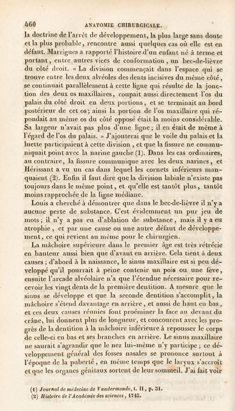 la doctrine de l’arrct de développement, la plus large sans doute et la plus probable, rencontre aussi quelques cas où elle est en défaut. Marrigues a rapporté l’histoire d’un enfant né à ternie et portant, entre autres vices de conformation, un bec-de-lièvre du côté droit. « La division commençait dans l’espace qui se trouve entre les deux alvéoles des dents incisives du même côté, se continuait parallèlement à cette ligne qui résulte de la jonc¬ tion des deux os maxillaires, coupait aussi directement l’os du palais du côté droit en deux portions, et se terminait au bord postérieur de cet os'; ainsi la portion de l’os maxillaire qui ré¬ pondait au même os du côté opposé était la moins considérable. Sa largeur n’avait pas plus d’une ligne; il en était de même à l’égard de l’os du palais. » J’ajouterai que le voile du palais et la luette participaient à cette division , et que la fissure ne commu¬ niquait point avec la narine gauche (1). Dans les cas ordinaires, au contraire, la fissure communique avec les deux narines, et Hérissant a vu un cas dans lequel les cornets inférieurs man¬ quaient (2). Enfin il faut dire que la division labiale n’existe pas toujours dans le même point, et qu’elle est tantôt plus, tantôt moins rapprochée de la ligne médiane. Louis a cherché à démontrer que dans le bec-de-lièvre il n’y a aucune perte de substance. C’est évidemment un pur jeu de mots ; il n’y a pas eu d’ablation de substance, mais il y a eu atrophie , et par une cause ou une autre défaut de développe¬ ment, ce qui revient au même pour le chirurgien. La mâchoire supérieure dans le premier âge est très rétrécie en hauteur aussi bien que d’avant en arrière. Cela tient à deux causes ; d’abord à la naissance, le sinus maxillaire est si peu dé¬ veloppé qu’il pourrait à peine contenir un pois ou une fève, ensuite l’arcade alvéolaire n’a que l’étendue nécessaire pour re¬ cevoir les vingt dents de la première dentition. A mesure que le sinus se développe et que la seconde dentition s’accomplit, la mâchoire s’étend davantage en arrière , et aussi de haut en bas , et ces deux causes réunies font proéminer la face au devant du crâne, lui donnent plus de longueur, et concourent avec les pro¬ grès de la dentition à la mâchoire inférieure à repousser le corps de celle-ci en bas et ses branches en arrière. Le sinus maxillaire ne saurait s’agrandir que le nez lui-même n’y participe ; ce dé¬ veloppement général des fosses nasales se prononce surtout à l’époque de la puberté , en même temps que le larynx s’accroît et que les organes génitaux sortent de leur sommeil. J’ai fait voir (1) Journal de médecine de Vandermondc, t. II, p. 31. (2) Histoire de l’Académie des sciences, 1713.