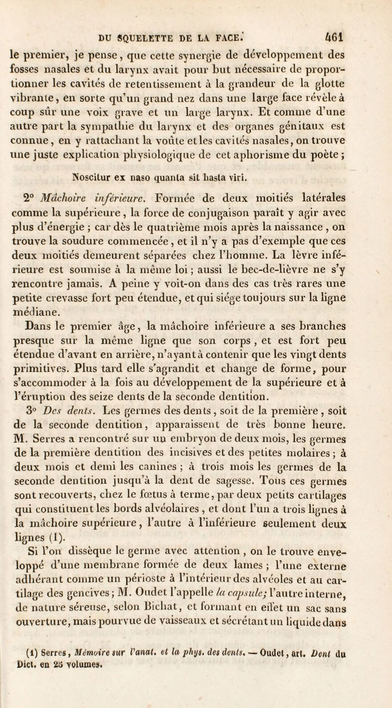 le premier, je pense, que cette synergie de développement des fosses nasales et du larynx avait pour but nécessaire de propor¬ tionner les cavités de retentissement à la grandeur de la glotte vibrante, en sorte qu’un grand nez dans une large face révèle à coup sûr une voix grave et un large larynx. Et comme d’une autre part la sympathie du larynx et des organes génitaux est connue, en y rattachant la voûte et les cavités nasales, on trouve une juste explication physiologique de cet aphorisme du poète ; Noscitur ex naso quanta sit liasta viri. 2° Mâchoire inférieure. Formée de deux moitiés latérales comme la supérieure, la force de conjugaison paraît y agir avec plus d’énergie ; car dès le quatrième mois après la naissance , on trouve la soudure commencée, et il n’y a pas d’exemple que ces deux moitiés demeurent séparées chez l’homme. La lèvre infé¬ rieure est soumise à la même loi ; aussi le bec-de-lièvre ne s’y rencontre jamais. A peine y voit-on dans des cas très rares une petite crevasse fort peu étendue, et qui siège toujours sur la ligne médiane. Dans le premier âge, la mâchoire inférieure a ses branches presque sur la même ligne que son corps , et est fort peu étendue d’avant en arrière, n’ayant à contenir que les vingt dents primitives. Plus tard elle s’agrandit et change de forme, pour s’accommoder à la fois au développement de la supérieure et à l’éruption des seize dents de la seconde dentition. 3° Des dents. Les germes des dents, soit de la première , soit de la seconde dentition, apparaissent de très bonne heure. M. Serres a rencontré sur un embryon de deux mois, les germes de la première dentition des incisives et des petites molaires ; à deux mois et demi les canines ; à trois mois les germes de la seconde dentition jusqu’à la dent de sagesse. Tous ces germes sont recouverts, chez le foetus à terme, par deux petits cartilages qui constituent les bords alvéolaires , et dont l’un a trois lignes à la mâchoire supérieure, l’autre à l’inférieure seulement deux lignes (1). Si l’on dissèque le germe avec attention , on le trouve enve¬ loppé d’une membrane formée de deux lames ; l’une externe adhérant comme un périoste à l’intérieur des alvéoles et au car¬ tilage des gencives; M. Oudet l’appelle la capside; l’autre interne, de nature séreuse, selon Bichat, et formant en eifet un sac sans ouverture, mais pourvue de vaisseaux et sécrétant un liquide dans (l) Serres, Mémoire sur l'anat. et la phijs. des dents. — Oudet, art. Dent du l)ict. en 25 volumes.
