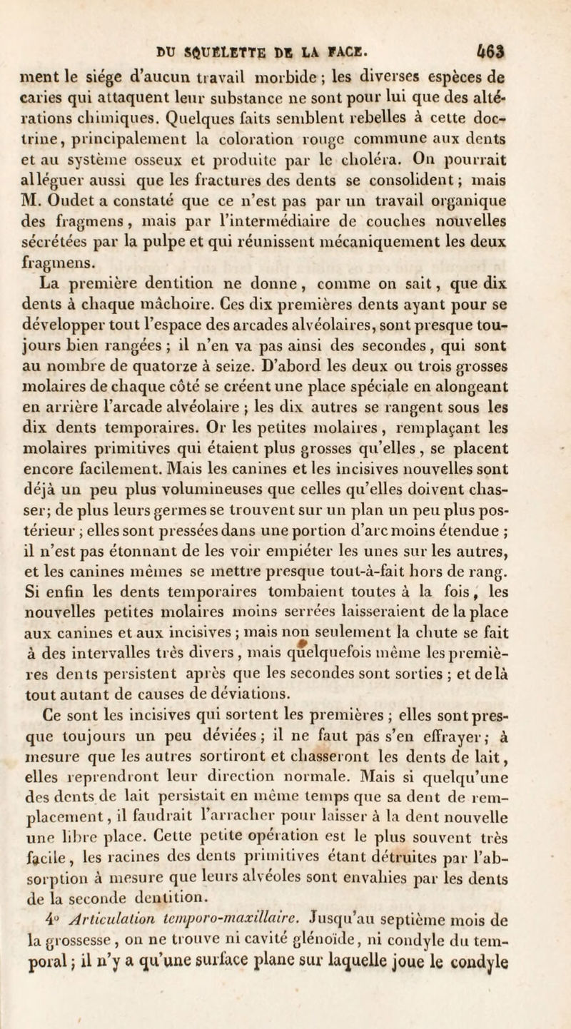 ment le siège d’aucun travail morbide ; les diverses espèces de caries qui attaquent leur substance ne sont pour lui que des alté¬ rations chimiques. Quelques faits semblent rebelles à cette doc¬ trine, principalement la coloration ronge commune aux dents et au système osseux et produite par le choléra. On pourrait alléguer aussi que les fractures des dents se consolident; mais M. Oudet a constaté que ce n’est pas par un travail organique des fragmens, mais par l’intermédiaire de couches nouvelles sécrétées par la pulpe et qui réunissent mécaniquement les deux fragmens. La première dentition ne donne, comme on sait, que dix dents à chaque mâchoire. Ces dix premières dents ayant pour se développer tout l’espace des arcades alvéolaires, sont presque tou¬ jours bien rangées ; il n’en va pas ainsi des secondes, qui sont au nombre de quatorze à seize. D’abord les deux ou trois grosses molaires de chaque côté se créent une place spéciale en alongeant en arrière l’arcade alvéolaire ; les dix autres se rangent sous les dix dents temporaires. Or les petites molaires, remplaçant les molaires primitives qui étaient plus grosses qu’elles, se placent encore facilement. Mais les canines et les incisives nouvelles sont déjà un peu plus volumineuses que celles qu’elles doivent chas¬ ser; de plus leurs germes se trouvent sur un plan un peu plus pos¬ térieur ; elles sont pressées dans une portion d’arc moins étendue ; il n’est pas étonnant de les voir empiéter les unes sur les autres, et les canines mêmes se mettre presque tout-à-fait hors de rang. Si enfin les dents temporaires tombaient toutes à la fois, les nouvelles petites molaires moins serrées laisseraient de la place aux canines et aux incisives ; mais non seulement la chute se fait à des intervalles très divers , mais quelquefois même les premiè¬ res dents persistent après que les secondes sont sorties ; et delà tout autant de causes de déviations. Ce sont les incisives qui sortent les premières ; elles sont pres¬ que toujours un peu déviées; il ne faut pas s’en effrayer; à mesure que les autres sortiront et chasseront les dents de lait, elles reprendront leur direction normale. Mais si quelqu’une des dents de lait persistait en même temps que sa dent de rem¬ placement, il faudrait l’arracher pour laisser à la dent nouvelle une libre place. Cette petite opération est le plus souvent très facile, les racines des dents primitives étant détruites par l’ab¬ sorption à mesure que leurs alvéoles sont envahies par les dents de la seconde dentition. 4° Articulation lemporo-maxillairc. Jusqu’au septième mois de la grossesse , on ne trouve ni cavité glénoide, ni condyle du tem¬ poral ; il n’y a qu’une surface plane sur laquelle joue le condyle