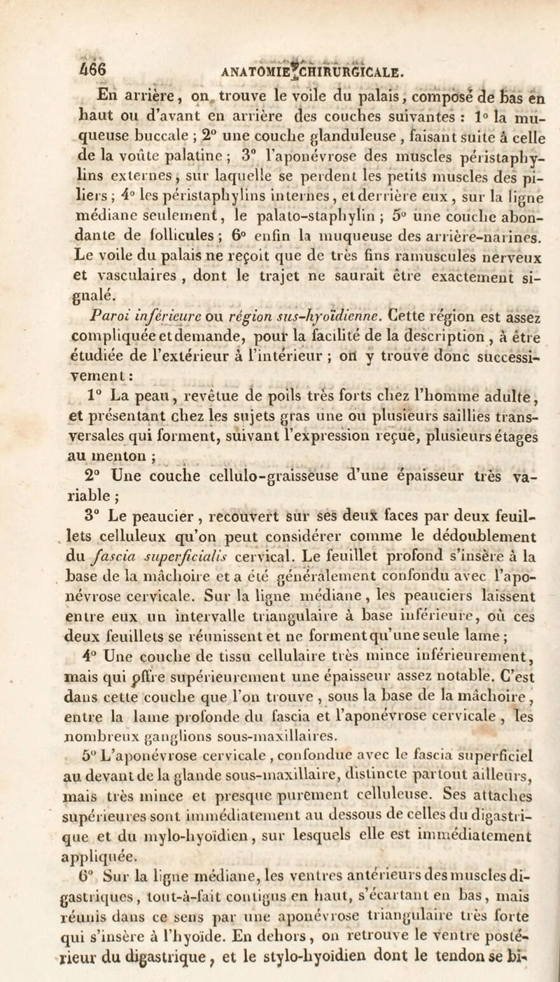 En arrière, on trouve le voile du palais, compose de bas en haut ou d’avant en arrière des couches suivantes : 1° la mu¬ queuse buccale ; 2° une couche glanduleuse , faisant suite à celle de la voûte palatine ; 3° l'aponévrose des muscles péristaphy- lins externes, sur laquelle se perdent les petits muscles des pi¬ liers ; 4° les péristaphylins internes, et derrière eux , sur la ligne médiane seulement, le palato-staphÿlin ; 5° une couche abon¬ dante de follicules ; 6° enfin la muqueuse des arrière-narines. Le voile du palais ne reçoit que de très fins minuscules nerveux et vasculaires , dont le trajet ne saurait être exactement si¬ gnalé. Paroi inférieure ou région sus-hyoïdienne. Cette région est assez compliquée et demande, pour la facilité de la description , à être étudiée de l’extérieur à l’intérieur ; ort y trouve donc successi¬ vement : 1° La peau, revêtue de poils très forts chez l’homme adulte, et présentant chez les sujets gras une ou plusieurs saillies trans¬ versales qui forment, suivant l’expression reçue, plusieurs étages au menton ; 2° Une couche cellulo-graisseuse d’une épaisseur très va¬ riable ; 3° Le peaucier, recouvert sur ses deux faces par deux feuil¬ lets celluleux qu’on peut considérer comme le dédoublement du fascia superficialis cervical. Le feuillet profond s’insère à la base de la mâchoire et a été généralement confondu avec l’apo¬ névrose cervicale. Sur la ligne médiane, les peauciers laissent entre eux un intervalle triangulaire à base inférieure, où ces deux feuillets se réunissent et ne forment qu’une seule lame; 4° Une couche de tissu cellulaire très mince inférieurement, mais qui pflre supérieurement une épaisseur assez notable. C’est dans cette couche que l’on trouve , sous la base de la mâchoire, entre la lame profonde du fascia et l’aponévrose cervicale , les nombreux ganglions sous-maxillaires. 5° L’aponévrose cervicale , confondue avec le fascia superficiel au devant de la glande sous-maxillaire, distincte partout ailleurs, mais très mince et presque purement celluleuse. Ses attaches supérieures sont immédiatement au dessous de celles du digastri¬ que et du mylo-liyoidien, sur lesquels elle est immédiatement appliquée. 6° Sur la ligne médiane, les ventres antérieurs des muscles di¬ gastriques, tout-à-fait contigus en haut, s’écartant en bas, mais réunis dans ce sens par une aponévrose triangulaire très lorte qui s’insère à l’hyoïde. En dehors, on retrouve le ventre posté¬ rieur du digastrique ; et le stylo-liyoidien dont le tendon se bi-