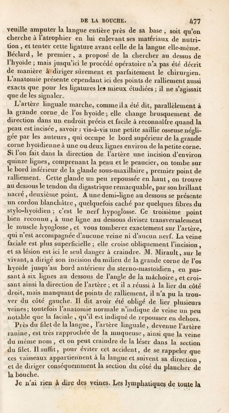 veuille amputer la langue entière près de sa base , soit qu’on cherche à l’atrophier en lui enlevant ses matériaux de nutri¬ tion , et tenter cette ligature avant celle de la langue elle-même. Béclard, le premier, a proposé de la chercher au dessus de 1 hyoïde ; mais jusqu’ici le procédé opératoire n’a pas été décrit de manière à diriger sûrement et parfaitement le chirurgien. L’anatomie présente cependant ici des points de ralliement aussi exacts que pour les ligatures les mieux étudiées ; il ne s’agissait que de les signaler. L artère linguale marche, comme il a été dit, parallèlement à la grande corne de l’os hyoïde ; elle change brusquement de direction dans un endroit précis et facile à reconnaître quand la peau est incisée, savoir : vis-à-vis une petite saillie osseuse négli¬ gée par les auteurs , qui occupe le bord supérieur de la grande corne hyoïdienne à une ou deux lignes environ de la petite corne. Si 1 on fait dans la direction de l’artère une incision d’environ quinze lignes, comprenant la peau et le peaucier, on tombe sur le bord inférieur de la glande sous-maxillaire , premier point de ralliement. Cette glande un peu repoussée en haut, on trouve au dessous le tendon du digastrique remarquable, par son brillant nacré , deuxième point. A une demi-ligne au dessous se présente un cordon blanchâtre , quelquefois caché par quelques fibres du stylo-hyoïdien ; c’est le nerf hypoglosse. Ce troisième point bien reconnu , à une ligne au dessous divisez transversalement le muscle liyoglosse , et vous tomberez exactement sur l’artère, qui n’est accompagnée d’aucune veine ni d’aucun nerf. La veine faciale est plus superficielle ; elle croise obliquement l’incision , et sa lésion est ici le seul danger à craindre. M. Mirault, sur le vivant, a dirigé son incision du milieu de la grande corne de l’os hyoïde jusqu’au bord antérieur du sterno-mastoïdien, en pas¬ sant à six lignes au dessous de l’angle de la mâchoire, et croi¬ sant ainsi la direction de l’artère ; et il a réussi à la lier du côté droit, mais manquant de points de ralliement, il n’a pu la trou¬ ver du côté gauche. Il dit avoir été obligé de lier plusieurs veines; toutefois l’anatomie normale n’indique de veine un peu notable que la faciale , qu’il est indiqué de repousser en dehors. Près du filet de la langue, l’artère linguale, devenue l’artère ranine, est très rapprochée de la muqueuse, ainsi que la veine du même nom , et on peut craindre de la léser dans la section du filet. Il suffit, pour éviter cet accident, de se rappeler que ces vaisseaux appartiennent à la langue et suivent sa direction et de diriger conséquemment la section du côté du plancher de la bouche. Je n’ai lieu à dire des veines. Les lymphatiques de toute la