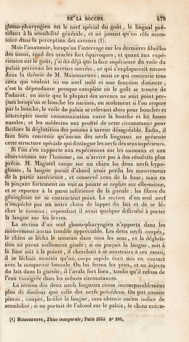 dèTlâ bouche. kfà glosso-phavyngien est le nerf spécial du goût , le lingual pré¬ sidant à la sensibilité générale, et ne jouant qu’un rôle acces¬ soire dans la perception des saveurs (1). Mais l’anatomie, lorsqu’on l’interroge sur les dernières fibrilles des tissus, rend des oracles fort équivoques ; et quant aux expé¬ riences sur le goût, j’ai dit déjà que la face supérieure du voile du palais percevait les saveurs sucrées, ce qui s’expliquerait encore dans la théorie de M. Maisonneuve; mais ce qui contrarie tous ceux qui veulent ici un nerf isolé et une fonction distincte , c’est la dépendance presque complète où le goût se trouve de l’odorat; en sorte que la plupart des saveurs ne sont point per¬ çues lorsqu’on se bouche les narines, ou seulement si l’on respire par la bouche, le voile du palais se relevant alors pour bouclier et intercepter toute communication entre la bouche et les fosses nasales ; et les médecins ont profité de cette circonstance pour faciliter la déglutition des potions à saveur désagréable. Enfin, il faut bien convenir qu’aucun des nerfs linguaux ne présente cette structure spéciale qui distingue les nerfs des sens supérieurs. Si r on s’en rapporte aux expériences sur les animaux et aux observations sur l'homme, on n’arrive pas à des résultats plus précis. M. Magistel coupe sur un chien les deux nerfs hypo¬ glosses , la langue parait d’abord avoir perdu les mouvemens de la partie antérieure , et conservé ceux de la base ; mais en la pinçant fortement on voit sa pointe se replier sur elle-même, et se reporter à la paroi inférieure de la gueule ; les fibres du génioglosse ne se contractent point. La section d’un seul nerf n’empêche pas un autre chien de lapper du lait et de se lé¬ cher le museau ; cependant il avait quelque difficulté à porter la langue sur les lèvres. La section d’un seul glosso-pliaryngien n’apporta dans les mouvemens aucun trouble appréciable. Les deux nerfs coupés, le chien se lécha le museau dans tous les sens, et la dégluti¬ tion ne parut nullement gênée; si on pinçait la langue, soit à la base soit à la pointe, il cherchait à se soustraire à ces essais; il se léchait aussitôt qu’un corps sapide était mis en contact avec la muqueuse buccale. On lui ferma les yeux, et on injecta du lait dans la gueule; il l’avala fort bien, tandis qu’il refusa de l’eau vinaigrée dans les mêmes circonstances. La section des deux nerfs linguaux causa incomparablement plus de douleur que celle des nerfs précédens. On put ensuite pincer, couper, brûler la langue, sans obtenir aucun indice de sensibilité ; si on portait de l’alcool sur le palais, le chien exécu¬