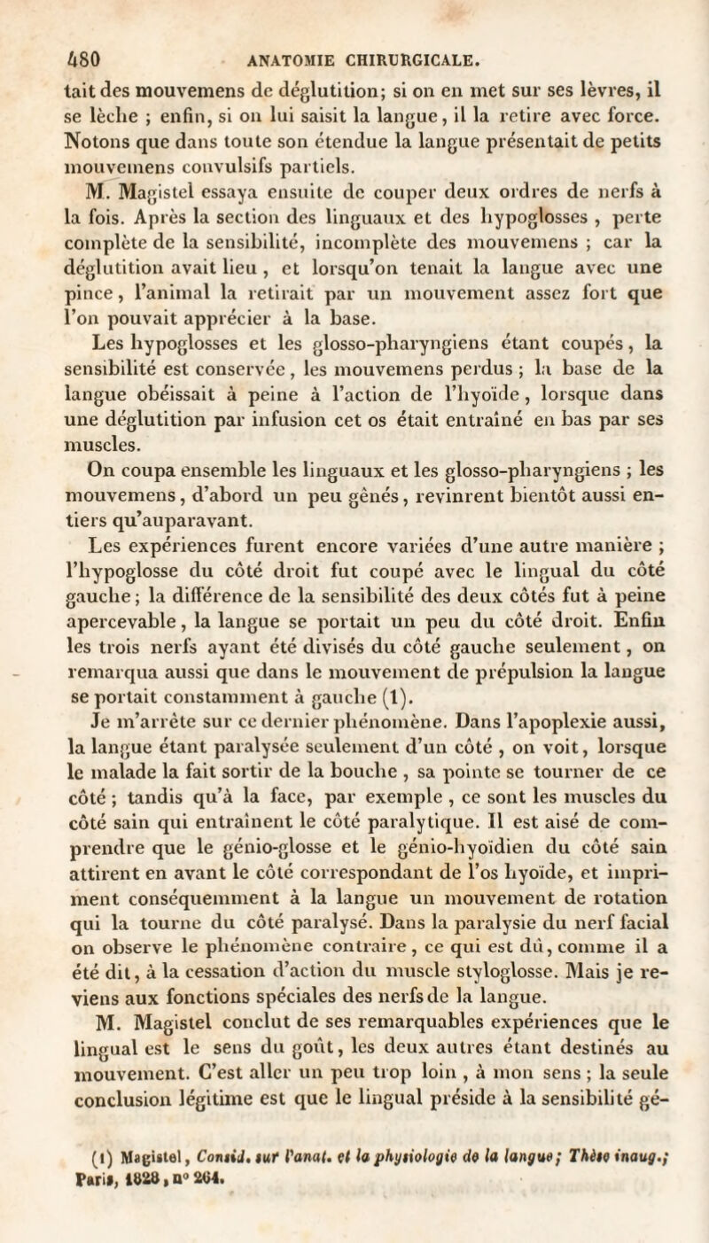 tait des mouvemens de déglutition; si on en met sur ses lèvres, il se lèelie ; enfin, si on lui saisit la langue, il la retire avec force. Notons que dans toute son étendue la langue présentait de petits mouvemens convulsifs partiels. M. Magistel essaya ensuite de couper deux ordres de nerfs à la fois. Après la section des linguaux et des hypoglosses , perte complète de la sensibilité, incomplète des mouvemens ; car la déglutition avait lieu , et lorsqu’on tenait la langue avec une pince, l’animal la retirait par un mouvement assez fort que l’on pouvait apprécier à la base. Les hypoglosses et les glosso-pliaryngiens étant coupés, la sensibilité est conservée, les mouvemens perdus ; la base de la langue obéissait à peine à l’action de l’hyoïde, lorsque dans une déglutition par infusion cet os était entraîné en bas par ses muscles. On coupa ensemble les linguaux et les glosso-pliaryngiens ; les mouvemens, d’abord un peu gênés, revinrent bientôt aussi en¬ tiers qu’auparavant. Les expériences furent encore variées d’une autre manière ; l’hypoglosse du côté droit fut coupé avec le lingual du côté gauche ; la différence de la sensibilité des deux côtés fut à peine apercevable, la langue se portait un peu du côté droit. Enfin les trois nerfs ayant été divisés du côté gauche seulement, on remarqua aussi que dans le mouvement de prépulsion la langue se portait constamment à gauche (1). Je m’arrête sur ce dernier phénomène. Dans l’apoplexie aussi, la langue étant paralysée seulement d’un côté , on voit, lorsque le malade la fait sortir de la bouche , sa pointe se tourner de ce côté ; tandis qu’à la face, par exemple , ce sont les muscles du côté sain qui entraînent le côté paralytique. Il est aisé de com¬ prendre que le génio-glosse et le génio-hyoïdien du côté sain attirent en avant le côté correspondant de l’os hyoïde, et impri¬ ment conséquemment à la langue un mouvement de rotation qui la tourne du côté paralysé. Dans la paralysie du nerf facial on observe le phénomène contraire, ce qui est dû, comme il a été dil, à la cessation d’action du muscle styloglosse. Mais je re¬ viens aux fonctions spéciales des nerfs de la langue. M. Magistel conclut de ses remarquables expériences que le lingual est le sens du goût, les deux autres étant destinés au mouvement. C’est aller un peu trop loin , à mon sens ; la seule conclusion légitime est que le lingual préside à la sensibilité gé- (l) Magistel, Contid. lut l'anat. et la physiologie de la langue; Thèse inaug.; Pari#, ma, a° 204.