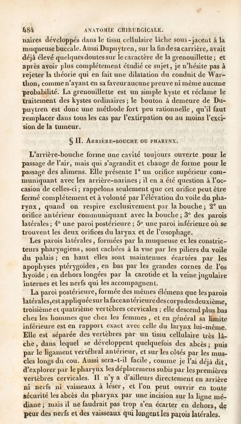 naires développés dans le tissu cellulaire lâche sous-jacent à la muqueuse buccale. Aussi Dupuy ti en, sur la fin de sa carrière, avait déjà élevé quelques doutes sur le caractère de la grenouillette ; et après avoir plus complètement étudié ce sujet, je n’hésite pas à rejeter la théorie qui en fait une dilatation du conduit de War- thon, comme n’ayant en sa faveur aucune preuve ni même aucune probabilité. La grenouillette est un simple kyste et réclame le traitement des kystes ordinaires ; le bouton à demeure de Du- puytren est donc une méthode fort peu rationnelle, qu’il faut remplacer dans tous les cas par l’extirpation ou au moins l’exci¬ sion de la tumeur. § II. Arrière-bouche ou pharynx. L’arrière-bouche forme une cavité toujours ouverte pour le passage de l’air, mais qui s’agrandit et change de forme pour le passage des alimens. Elle présente 1° un orifice supérieur com¬ muniquant avec les arrière-narines ; il en a été question à l’oc¬ casion de celles-ci ; rappelons seulement que cet orifice peut être fermé complètement et à volonté par l’élévation du voile du pha¬ rynx , quand on respire exclusivement par la bouche ; 2° un orifice antérieur communiquant avec la bouche ; 3° des parois latérales ; 4° une paroi postérieure ; 5° une paroi inférieure où se trouvent les deux orifices du larynx et de l’œsophage. Les parois latérales, formées par la muqueuse et les constric¬ teurs pharyngiens, sont cachées à la vue par les piliers du voile du palais ; en haut elles sont maintenues écartées par les apophyses ptérygoides, en bas par les grandes cornes de l’os hyoïde ; en dehors longées par la carotide et la veine jugulaire internes et les nerfs qui les accompagnent. La paroi postérieure, formée des mêmes élémens que les parois latérales, est appliquée sur la faceantérieuredes corps desdeuxième, troisième et quatrième vertèbres cervicales ; elle descend plus bas chez les hommes que chez les femmes , et en général sa limite inférieure est en rapport exact avec celle du larynx lui-même. Elle est séparée des vertèbres par un tissu cellulaire très lâ¬ che , dans lequel se développent quelquefois des abcès ; puis par le ligament vertébral antérieur, et sur les côtés par les mus¬ cles longs du cou. Aussi sera-t-il facile , comme je l’ai déjà dit, d’explorer par le pharynx les déplacemens subis par les premières vertèbres cervicales. Il n’y a d’ailleurs directement en arrière ni nerfs ni vaisseaux à léser, et l’on peut ouvrir en toute sécurité les abcès du pharynx par une incision sur la ligne mé¬ diane ; mais il ne faudrait pas trop s’en écarter en dehors, de peur des nerfs et des vaisseaux qui longent les patois latérales.