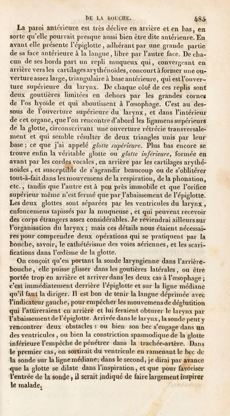 La paroi antérieure est très déclive en arrière et en bas, en sorte qu'elle pourrait presque aussi bien être dite antérieure. En avant elle présente l’épiglotte , adhérant par une grande partie de sa lace antérieure à la langue, libre par l’autre face. De cha¬ cun de ses bords part un repli muqueux qui, convergeant en arrière vers les cartilages ary thénoïdes, concourt à former une ou¬ verture assez large, triangulaire à base antérieure, qui est l’ouver¬ ture supérieure du larynx. De chaque côté de ces replis sont deux gouttières limitées en dehors par les grandes cornes de l’os hyoïde et qui aboutissent à l’œsophage. C’est au des¬ sous de l’ouverture supérieure du larynx, et dans l’intérieur de cet organe, que l’on rencontre d’abord les ligamens supérieurs de la glotte, circonscrivant une ouverture rétrécie transversale¬ ment et qui semble résulter de deux triangles unis par leur base ; ce que j’ai appelé glotte supérieure. Plus bas encore se trouve enfin la véritable glotte ou glotte inferieure, formée en avant par les cordes vocales , en arrière par les cartilages arythé- noïdes , et susceptible de s’agrandir beaucoup ou de s’oblitérer tout-à-fait dans les mouvemens de la respiration, de la phonation, etc., tandis que l’autre est à peu près immobile et que l’orifice supérieur même n’est fermé que par l’abaissement de l’épiglotte. Les deux glottes sont séparées par les ventricules du larynx , enfoncemens tapissés par la muqueuse , et qui peuvent recevoir des corps étranger s assez considérables. Je reviendrai ailleurs sur l’organisation du larynx ; mais ces détails nous étaient nécessai¬ res pour comprendre deux opérations qui se pratiquent par la bouche, savoir, le cathétérisme des voies aériennes, et les scari¬ fications dans l’œdème de la glotte. On conçoit qu’en portant la sonde laryngienne dans l’arrière- bouche , elle puisse glisser dans les goutières latérales , ou être portée trop en arrière et arriver dans'les deux cas à l’œsophage ; c’est immédiatement derrière l’épiglotte et sur la ligne médiane qu’il faut la diriger. Il est bon de tenir la langue déprimée avec l’indicateur gauche, pour empêcher les mouvemens de déglutition qui l’attireraient en arrière et lui feraient obturer le larynx par l’abaissement de l’épiglotte. Arrivée dans le larynx, la sonde peut y rencontrer deux obstacles : ou bien son bec s’engage dans un des ventricules , ou bien la constriction spasmodique de la glotte inférieure l’empêche de pénétrer dans la trachée-artère. Dans le premier cas, on sortirait du ventricule en ramenant le bec de la sonde sur la ligne médiane; dans le second, je dirai par avance que la glotte se dilate dans l’inspiration, et que pour favoriser l’entrée de la sonde, il serait indiqué de faire largement inspirer le malade.