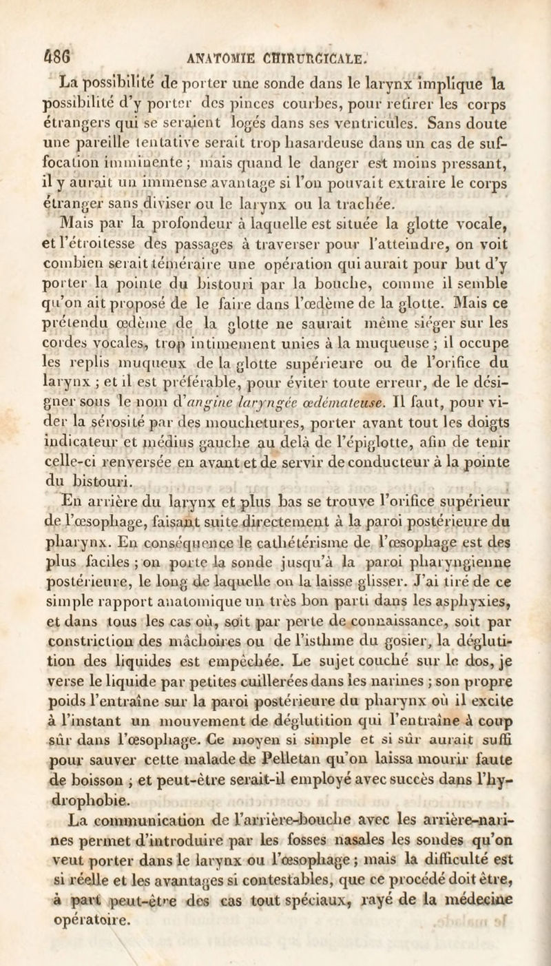 La possibilité de porter une sonde dans le larynx implique la possibilité d’y porter des pinces courbes, pour retirer les corps étrangers qui se seraient logés dans ses ventricules. Sans doute une pareille tentative serait trop hasardeuse dans un cas de suf¬ focation imminente ; mais quand le danger est moins pressant, il y aurait un immense avantage si l’on pouvait extraire le corps étranger sans diviser ou le larynx ou la trachée. Mais par la profondeur à laquelle est située la glotte vocale, et l’étroitesse des passages à traverser pour l’atteindre, on voit combien serait téméraire une opération qui aurait pour but d’y porter la pointe du bistouri par la bouche, comme il semble qu’on ait proposé de le faire clans l’œdème de la glotte. Mais ce prétendu œdème de la glotte ne saurait même siéger sur les cordes vocales, trop intimement unies à la muqueuse ; il occupe les replis muqueux de la glotte supérieure ou de l’orifice du larynx ; et il est préférable, pour éviter toute erreur, de le dési¬ gner sous le nom d'angine laryngée œdémateuse. Il faut, pour vi¬ der la sérosité par des mouchetures, porter avant tout les doigts indicateur et médius gauclre au delà de l’épiglotte, afin de tenir celle-ci renversée en avant et de servir de conducteur à la pointe du bistouri. En arrière du larynx et plus bas se trouve l’orifice supérieur de F œsophage, faisant suite directement à la paroi postérieure du pharynx. En conséquence le cathétérisme de l’œsopbage est des plus faciles ; on porte la sonde jusqu’à la paroi pharyngienne postérieure, le long de laquelle on la laisse glisser. J’ai tiré de ce simple rapport anatomique un très bon parti dans les asphyxies, et dans tous les cas où, soit par perte de connaissance, soit par constriction des mâchoires ou de l’istlune du gosier, la dégluti¬ tion des liquides est empêchée. Le sujet couché sur le dos, je verse le liquide par petites cuillerées dans les narines ; son propre poids l’entraîne sur la paroi postérieure du pharynx où il excite à l’instant un mouvement de déglutition qui l’entraîne à coup sûr dans l’œsophage. Ce moyen si simple et si sur aurait suffi pour sauver cette malade de Pelletan qu’on laissa mourir faute de boisson ; et peut-être serait-il employé avec succès dans l’hy- dropbobie. La communication de l’arrière-bouche avec les arrière-nari¬ nes permet d’introduire par les fosses nasales les sondes qu’on veut porter dans le larynx ou l’œsophage ; mais la difficulté est si réelle et les avantages si contestables, que ce procédé doit être, à part peut-êt>e des cas tout spéciaux, rayé de la médecine opératoire.