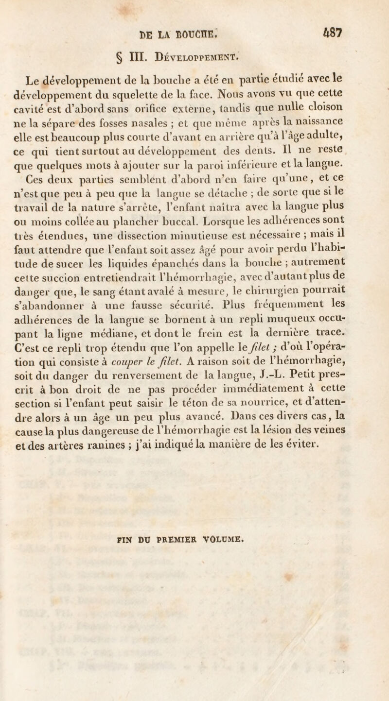 § III. Développement. Le développement de la bouche a été en partie étudié avec le développement du squelette de la face. Nous avons vu que cette cavité est d’abord sans orifice externe, tandis que nulle cloison ne la sépare des fosses nasales ; et que même après la naissance elle est beaucoup plus courte d’avant en arrière qu’à 1 âge adulte, ce qui tient surtout au développement des dents. Il ne reste que quelques mots à ajouter sur la paroi inférieure et la langue. Ces deux parties semblent d’abord n’en faire qu’une, et ce n’est que peu à peu que la langue se détache ; de sorte que si le travail de la nature s’arrête, l’enfant naîtra avec la langue plus ou moins collée au plancher buccal. Lorsque les adhérences sont très étendues, une dissection minutieuse est nécessaire ; mais il faut attendre que l’enfant soit assez âgé pour avoir perdu 1 habi¬ tude de sucer les liquides épanchés dans la bouche ; autrement celte succion entretiendrait l’hémorrhagie, avec d’autant plus de danger que, le sang étant avalé à mesure, le chirurgien pourrait s’abandonner à une fausse sécurité. Plus fréquemment les adhérences de la langue se bornent à un repli muqueux occu¬ pant la ligne médiane, et dont le frein est la dernière trace. C’est ce repli trop étendu que l’on appelle le filet ; d’où l’opéra¬ tion qui consiste à couper le filet. A raison soit de l’hémorrhagie, soit du danger du renversement de la langue, J.-L. Petit pres¬ crit à bon droit de ne pas procéder immédiatement à cette section si l’enfant peut saisir le téton de sa nourrice, et d’atten¬ dre alors à un âge un peu plus avancé. Dans ces divers cas, la cause la plus dangereuse de l’hémorrhagie est la lésion des veines et des artères ranines ; j’ai indiqué la manière de les éviter. PIN DU PREMIER VOLUME.