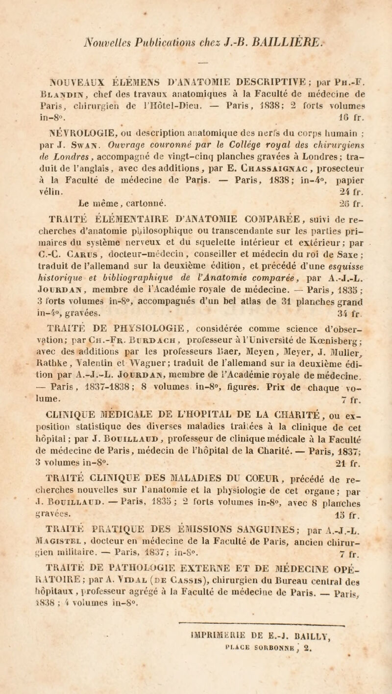 Nouvelles Publications chez J.-B. BAILLIÈRE. NOUVEAUX ÉLÈMENS D’ANATOMIE DESCRIPTIVE; par Ph.-F. Blandin, chef des travaux anatomiques à la Faculté de médecine de Paris, chirurgien de l'Hôtel-Dieu. — Paris, 1838; 2 forts volumes in-8°. 16 fr. NËVROLOGIE, ou description anatomique des nerfs du corps humain : par J. Swaiv. Ouvrage couronné par le Collège royal des chirurgiens de Londres , accompagné de vingt-cinq planches gravées à Londres; tra¬ duit de l’anglais, avec des additions, par E. Chassaignac , prosecteur à la Faculté de médecine de Paris. — Paris, 1838; in-4°, papier vélin. 24 fr. Le même, cartonné. 26 fr. TRAITÉ ÉLÉMENTAIRE D’ANATOMIE COMPARÉE, suivi de re¬ cherches d’anatomie philosophique ou transcendante sur les parties pri¬ maires du système nerveux et du squelette intérieur et extérieur; par C.-C. Carus , docteur-médecin , conseiller et médecin du roi de Saxe ; traduit de l’allemand sur la deuxième édition, et précédé d’une esquisse historique et bibliographique de l’Anatomie comparée, par A.-J.-L. Jourdan, membre de l’Académie royale de médecine. — Paris, 1835; 3 forts volumes in-8°, accompagnés d’un bel atlas de 31 planches grand in-4°, gravées. 34 fr TRAITÉ DE PHYSIOLOGIE, considérée comme science d’obser¬ vation; par Ch.-Fr. Burdach , professeur à l’Université de Kœnisberg ; avec des additions par les professeurs liaer, Meyen, Meyer, J. Muller, Rathke, Valentin et Wagner; traduit de l’allemand sur la deuxième édi¬ tion par A.-J.-L. Jourdan, membre de l’Académie royale de médecine. — Paris, 1837-1838; 8 volumes in-8°, figures. Prix de chaque vo¬ lume. 7 fr. CLINIQUE MÉDICALE DE L’HOPITAL DE LA CHARITÉ, ou ex¬ position statistique des diverses maladies lrai;ées à la clinique de cet hôpital; par J. Bouillaïtd, professeur de clinique médicale à la Faculté de médecine de Paris, médecin de l’hôpital de la Charité. — Paris, 1837; 3 volumes in-S°- 21 fr. TRAITÉ CLINIQUE DES MALADIES DU COEUR, précédé de re¬ cherches nouvelles sur l’anatomie et la physiologie de cet organe; par J. Bouillaud. —Paris, 1835; 2 forts volumes in-8°, avec 8 planches gravées. 13 fr. TRAITÉ PRATIQUE DES ÉMISSIONS SANGUINES; par A.-J.-L. Magistel , docteur en médecine de la Faculté de Paris, ancien chirur¬ gien militaire. — Paris, 1837; in-S°. 7 fr. TRAITÉ DE PATHOLOGIE EXTERNE ET DE MÉDECINE OPÉ¬ RATOIRE ; par A. Vidal (de Cassis), chirurgien du Bureau central des hôpitaux , professeur agrégé à la Faculté de médecine de Paris._Paris. 1838 ; 4 volumes in-8°. IMPRIMERIE DE E.-J. UA1LLY, n.ÀCE SUU BON N li , 2.