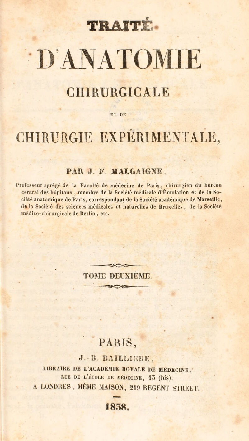 D ANATOMIE CHIRURGICALE ET DE CHIRURGIE EXPÉRIMENTALE, PA II JF. MALGAIGNE, Professeur agrégé de la Faculté de médecine de Paris, chirurgien du bureau central des hôpitaux , membre de la Société médicale d’Émulation et de la So¬ ciété anatomique de Paris, correspondant de la Société académique de Marseille, de la Société des sciences médicales et naturelles de Bruxelles, de la Société médico-chirurgicale de Berlin , etc. TOME DEUXIEME. PARIS, •I.-IS. BAILLIERE, LIBRAIRE DE L’ACADÉMIE ROYALE DE MÉDECINE , rue de l’école de médecine, 15 (bis). A LONDRES, MÊME MAISON, 219 REGENT STREET. 1858