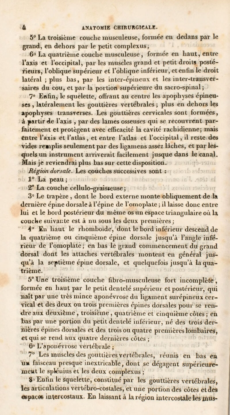 5° La troisième couche musculeuse, formée en dedans par le grand, en dehors par le petit complexus, 6° La quatrième couche musculeuse, formée en haut, entre l’axis et l’occipital, par les muscles grand et petit droits posté¬ rieurs, l’oblique supérieur et l’oblique inférieur, et enfin le droit latéral ; plus bas, par les inter-épineux et les inter-transver¬ saires du cou, et par la portion supérieure du sacro-spinal ; 7° Enfin, le squelette, offrant au centre les apophyses épineu¬ ses , latéralement les gouttières vertébrales ; plus en dehors les apophyses transverses. Les gouttières cervicales sont formées, à partir de l’axis , par des lames osseuses qui se recouvrent par¬ faitement et protègent avec efficacité la cavité rachidienne; mais entre l’axis et l’atlas , et entre l’atlas et l’occipital, il reste des vides remplis seulement par des ligamens assez lâches, et par les¬ quels un instrument arriverait facilement jusque dans le canal. Mais je reviendrai plus bas sur cette disposition. Région dorsale. Les couches successives sont : 1° La peau ; 2° La couche cellulo-graisseuse ; 3° Le trapèze , dont le bord externe monte obliquement de la dernière épine dorsale à l’épine de l’omoplate ; il laisse donc entre lui et le bord postérieur du même os un espace triangulaire où la couche suivante est à nu sous les deux premières ; 4° En haut le rhomboïde, dont le bord inférieur descend de la quatrième ou cinquième épine dorsale jusqu’à l’angle infé¬ rieur de l’omoplate ; en bas le grand commencement du grand dorsal dont les attaches vertébrales montent en général jus¬ qu’à la septième épine dorsale, et quelquefois jusqu’à la qua¬ trième. 5° Une troisième couche fibi o-musculeuse fort incomplète , formée en haut par le petit dentelé supérieur et postérieur, qui naît par une très mince aponévrose du ligament surépineux cer¬ vical et des deux ou trois premières épines dorsales pour se ren¬ dre aux deuxième , troisième , quatrième et cinquième côtes ; en bas par une portion du petit dentelé inférieur, né des trois der¬ nières épines dorsales et des trois ou quatre premières lombaires, et qui se rend aux quatre dernières côtes ; 6° L’aponévrose vertébrale ; 7° Les muscles des gouttières, vertébrales, réunis en bas en un faisceau presque inextricable, dont se dégagent supérieure¬ ment le sphiuius et les deux complexus ; 8 ■ Enfui le Squelette, constitué par les gouttières vertébrales, les articulations vertébro-coslales, et une portion des côtes et des espaces intercostaux. En laissant à la région intercostale les mus-