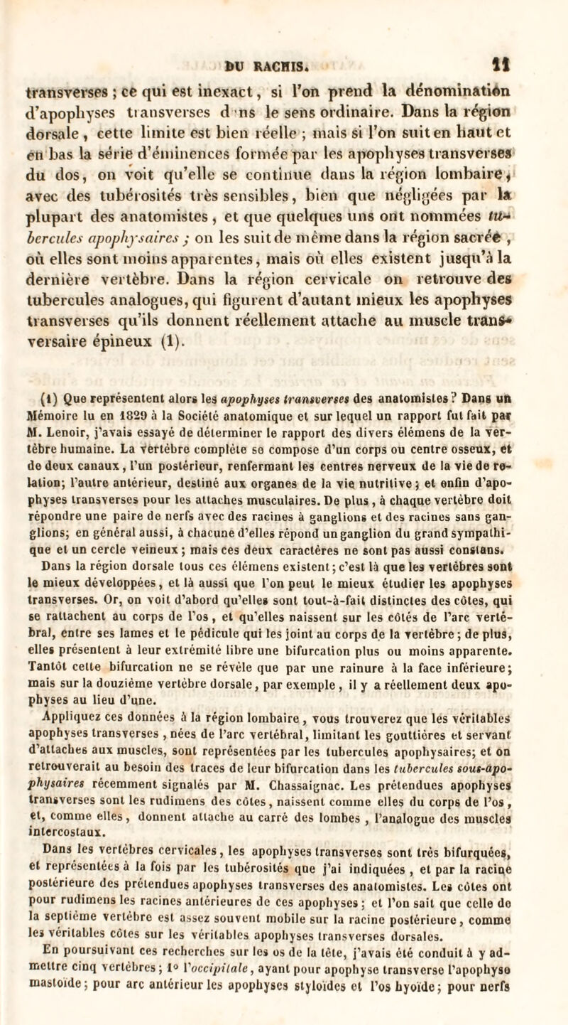 transverses ; ce qui est inexact, si l’on prend la dénomination d’apophyses tiausverses d ns le sens ordinaire. Dans la région dorsale , cette limite est bien réelle ; mais si l’on suit en haut et en bas la série d’éminences formée par les apophyses transverses du dos, on voit qu’elle se continue dans la région lombaire, avec des tubérosités très sensibles, bien que négligées par la plupart des anatomistes , et que quelques uns ont nommées tu¬ bercules apophysaires ; on les suit de même dans la région sacréê , où elles sont moins apparentes, mais où elles existent jusqu’à la dernière vertèbre. Dans la région cervicale on retrouve des tubercules analogues, qui figurent d’autant mieux les apophyses transverses qu’ils donnent réellement attache au muscle tranfr» versaire épineux (1). (i) Que représentent alors les apophyses transverses des anatomistes? Dans un Mémoire lu en 1829 à la Société anatomique et sur lequel un rapport fut fait par M. Lenoir, j’avais essayé de déterminer le rapport des divers élémens de la ver¬ tèbre humaine. La vertèbre complète se compose d’un corps ou centre osseux, et de deux canaux, l’un postérieur, renfermant les centres nerveux de la vie de re¬ lation; l’autre antérieur, destiné aux organes de la vie nutritive; et enfin d’apo¬ physes transverses pour les attaches musculaires. De plus, à chaque vertèbre doit répondre une paire de nerfs avec des racines à ganglions et des racines sans gan¬ glions; en général aussi, à chacune d’elles répond un ganglion du grand sympathi¬ que et un cercle veineux; mais ces deux caractères ne sont pas aussi constans. Dans la région dorsale tous ces élémens existent ; c’est là que les vertèbres sont le mieux développées, et là aussi que l’on peut le mieux étudier les apophyses transverses. Or, on voit d’abord qu’elles sont tout-à-fait distinctes des côtes, qui se rattachent au corps de l’os, et qu’elles naissent sur les côtés de l’arc verté¬ bral, entre ses lames et le pédicule qui les joint au corps de la vertèbre ; de plus, elles présentent à leur extrémité libre une bifurcation plus ou moins apparente. Tantôt celte bifurcation ne se révèle que par une rainure à la face inférieure; mais sur la douzième vertèbre dorsale, par exemple, il y a réellement deux apo¬ physes au lieu d’une. Appliquez ces données à la région lombaire , vous trouverez que les véritables apophyses transverses , nées de l’arc vertébral, limitant les gouttières et servant d’attaches aux muscles, sont représentées par les tubercules apophysaires; et on retrouverait au besoin des traces de leur bifurcation dans les tubercules sous-apo- physaires récemment signalés par M. Chassaignac. Les prétendues apophyses transverses sont les rudimens des côtes, naissent comme elles du corps de l’os , et, comme elles, donnent attache au carré des lombes , l’analogue des muscles intercostaux. Dans les vertèbres cervicales, les apophyses transversos sont très bifurquées, et représentées à la fois par les tubérosités que j’ai indiquées , et par la racine postérieure des prétendues apophyses transverses des anatomistes. Les côtes ont pour rudimens les racines antérieures de ces apophyses ; et l’on sait que celle do la septième vertèbre est assez souvent mobile sur la racine postérieure, comme les véritables côtes sur les véritables apophyses transverses dorsales. En poursuivant ces recherches sur les os de la tète, j’avais été conduit à y ad¬ mettre cinq vertèbres ; 1° l'occipitale, ayant pour apophyse transverse l’apophyso masloïde; pour arc antérieur les apophyses slyloïdes et l’os hyoïde; pour nerfs